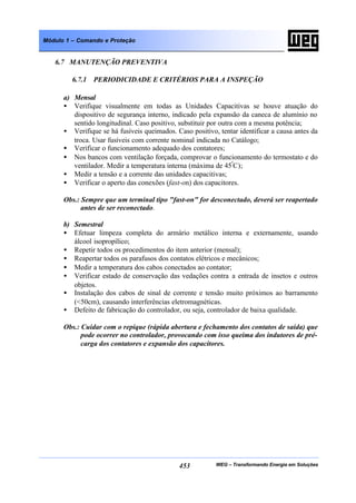 WEG – Transformando Energia em Soluções453
Módulo 1 – Comando e Proteção
6.7 MANUTENÇÃO PREVENTIVA
6.7.1 PERIODICIDADE E CRITÉRIOS PARA A INSPEÇÃO
a) Mensal
• Verifique visualmente em todas as Unidades Capacitivas se houve atuação do
dispositivo de segurança interno, indicado pela expansão da caneca de alumínio no
sentido longitudinal. Caso positivo, substituir por outra com a mesma potência;
• Verifique se há fusíveis queimados. Caso positivo, tentar identificar a causa antes da
troca. Usar fusíveis com corrente nominal indicada no Catálogo;
• Verificar o funcionamento adequado dos contatores;
• Nos bancos com ventilação forçada, comprovar o funcionamento do termostato e do
ventilador. Medir a temperatura interna (máxima de 45º
C);
• Medir a tensão e a corrente das unidades capacitivas;
• Verificar o aperto das conexões (fast-on) dos capacitores.
Obs.: Sempre que um terminal tipo "fast-on" for desconectado, deverá ser reapertado
antes de ser reconectado.
b) Semestral
• Efetuar limpeza completa do armário metálico interna e externamente, usando
álcool isopropílico;
• Repetir todos os procedimentos do item anterior (mensal);
• Reapertar todos os parafusos dos contatos elétricos e mecânicos;
• Medir a temperatura dos cabos conectados ao contator;
• Verificar estado de conservação das vedações contra a entrada de insetos e outros
objetos.
• Instalação dos cabos de sinal de corrente e tensão muito próximos ao barramento
(<50cm), causando interferências eletromagnéticas.
• Defeito de fabricação do controlador, ou seja, controlador de baixa qualidade.
Obs.: Cuidar com o repique (rápida abertura e fechamento dos contatos de saída) que
pode ocorrer no controlador, provocando com isso queima dos indutores de pré-
carga dos contatores e expansão dos capacitores.
 