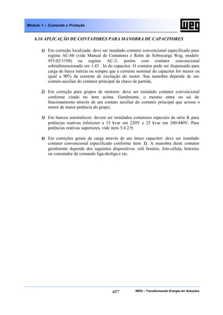 WEG – Transformando Energia em Soluções457
Módulo 1 – Comando e Proteção
6.10 APLICAÇÃO DE CONTATORES PARA MANOBRA DE CAPACITORES
1) Em correção localizada: deve ser instalado contator convencional especificado para
regime AC-6b (vide Manual de Contatores e Relés de Sobrecarga Weg, modelo
955.02/1198) ou regime AC-3, porém com contator convencional
sobredimensionado em 1,43 . In do capacitor. O contator pode ser dispensado para
carga de baixa inércia ou sempre que a corrente nominal do capacitor for menor ou
igual a 90% da corrente de excitação do motor. Sua manobra depende de um
contato auxiliar do contator principal da chave de partida;
2) Em correção para grupos de motores: deve ser instalado contator convencional
conforme citado no item acima. Geralmente, o mesmo entra ou sai de
funcionamento através de um contato auxiliar do contator principal que aciona o
motor de maior potência do grupo;
3) Em bancos automáticos: devem ser instalados contatores especiais da série K para
potências reativas inferiores a 15 kvar em 220V e 25 kvar em 380/440V. Para
potências reativas superiores, vide item 5.4.2.9;
4) Em correções gerais de carga através de um único capacitor: deve ser instalado
contator convencional especificado conforme item 1). A manobra deste contator
geralmente depende dos seguintes dispositivos: relé horário, foto-célula, botoeira
ou comutador de comando liga-desliga e etc.
 