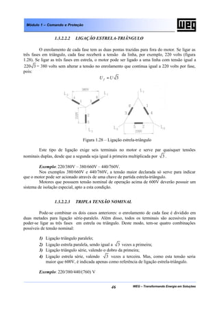 WEG – Transformando Energia em Soluções46
Módulo 1 – Comando e Proteção
1.3.2.2.2 LIGAÇÃO ESTRELA-TRIÂNGULO
O enrolamento de cada fase tem as duas pontas trazidas para fora do motor. Se ligar as
três fases em triângulo, cada fase receberá a tensão da linha, por exemplo, 220 volts (figura
1.28). Se ligar as três fases em estrela, o motor pode ser ligado a uma linha com tensão igual a
3220 = 380 volts sem alterar a tensão no enrolamento que continua igual a 220 volts por fase,
pois:
3UU f =
Figura 1.28 – Ligação estrela-triângulo
Este tipo de ligação exige seis terminais no motor e serve par quaisquer tensões
nominais duplas, desde que a segunda seja igual à primeira multiplicada por 3 .
Exemplo: 220/380V – 380/660V – 440/760V.
Nos exemplos 380/660V e 440/760V, a tensão maior declarada só serve para indicar
que o motor pode ser acionado através de uma chave de partida estrela-triângulo.
Motores que possuem tensão nominal de operação acima de 600V deverão possuir um
sistema de isolação especial, apto a esta condição.
1.3.2.2.3 TRIPLA TENSÃO NOMINAL
Pode-se combinar os dois casos anteriores: o enrolamento de cada fase é dividido em
duas metades para ligação série-paralelo. Além disso, todos os terminais são acessíveis para
poder-se ligar as três fases em estrela ou triângulo. Deste modo, tem-se quatro combinações
possíveis de tensão nominal:
1) Ligação triângulo paralelo;
2) Ligação estrela paralela, sendo igual a 3 vezes a primeira;
3) Ligação triângulo série, valendo o dobro da primeira;
4) Ligação estrela série, valendo 3 vezes a terceira. Mas, como esta tensão seria
maior que 600V, é indicada apenas como referência de ligação estrela-triângulo.
Exemplo: 220/380/440/(760) V
 