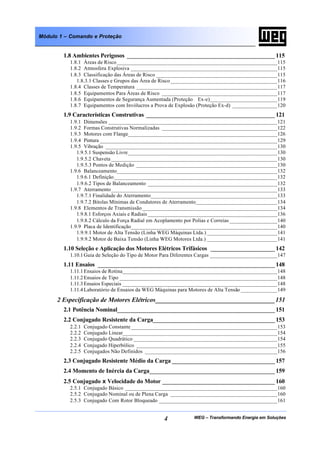 WEG – Transformando Energia em Soluções4
Módulo 1 – Comando e Proteção
1.8 Ambientes Perigosos ______________________________________________ 115
1.8.1 Áreas de Risco_________________________________________________________115
1.8.2 Atmosfera Explosiva ____________________________________________________115
1.8.3 Classificação das Áreas de Risco ___________________________________________115
1.8.3.1 Classes e Grupos das Área de Risco______________________________________116
1.8.4 Classes de Temperatura __________________________________________________117
1.8.5 Equipamentos Para Áreas de Risco _________________________________________117
1.8.6 Equipamentos de Segurança Aumentada (Proteção Ex-e)________________________119
1.8.7 Equipamentos com Invólucros a Prova de Explosão (Proteção Ex-d) ________________120
1.9 Características Construtivas ________________________________________ 121
1.9.1 Dimensões ____________________________________________________________121
1.9.2 Formas Construtivas Normalizadas _________________________________________122
1.9.3 Motores com Flange_____________________________________________________126
1.9.4 Pintura _______________________________________________________________129
1.9.5 Vibração _____________________________________________________________130
1.9.5.1 Suspensão Livre_____________________________________________________130
1.9.5.2 Chaveta ___________________________________________________________130
1.9.5.3 Pontos de Medição __________________________________________________130
1.9.6 Balanceamento_________________________________________________________132
1.9.6.1 Definição__________________________________________________________132
1.9.6.2 Tipos de Balanceamento ______________________________________________132
1.9.7 Aterramento___________________________________________________________133
1.9.7.1 Finalidade do Aterramento_____________________________________________133
1.9.7.2 Bitolas Mínimas de Condutores de Aterramento_____________________________134
1.9.8 Elementos de Transmissão________________________________________________134
1.9.8.1 Esforços Axiais e Radiais ______________________________________________136
1.9.8.2 Cálculo da Força Radial em Acoplamento por Polias e Correias _________________140
1.9.9 Placa de Identificação____________________________________________________140
1.9.9.1 Motor de Alta Tensão (Linha WEG Máquinas Ltda.) _________________________141
1.9.9.2 Motor de Baixa Tensão (Linha WEG Motores Ltda.) _________________________141
1.10 Seleção e Aplicação dos Motores Elétricos Trifásicos ____________________ 142
1.10.1Guia de Seleção do Tipo de Motor Para Diferentes Cargas ________________________147
1.11 Ensaios _______________________________________________________ 148
1.11.1Ensaios de Rotina_______________________________________________________148
1.11.2Ensaios de Tipo ________________________________________________________148
1.11.3Ensaios Especiais _______________________________________________________148
1.11.4Laboratório de Ensaios da WEG Máquinas para Motores de Alta Tensão _____________149
2 Especificação de Motores Elétricos_____________________________________151
2.1 Potência Nominal_________________________________________________ 151
2.2 Conjugado Resistente da Carga______________________________________ 153
2.2.1 Conjugado Constante____________________________________________________153
2.2.2 Conjugado Linear_______________________________________________________154
2.2.3 Conjugado Quadrático ___________________________________________________154
2.2.4 Conjugado Hiperbólico __________________________________________________155
2.2.5 Conjugados Não Definidos _______________________________________________156
2.3 Conjugado Resistente Médio da Carga ________________________________ 157
2.4 Momento de Inércia da Carga_______________________________________ 159
2.5 Conjugado x Velocidade do Motor ___________________________________ 160
2.5.1 Conjugado Básico ______________________________________________________160
2.5.2 Conjugado Nominal ou de Plena Carga ______________________________________160
2.5.3 Conjugado Com Rotor Bloqueado __________________________________________161
 