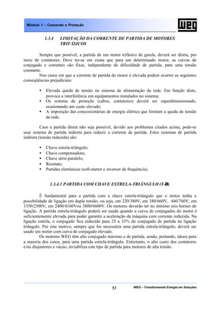 WEG – Transformando Energia em Soluções51
Módulo 1 – Comando e Proteção
1.3.4 LIMITAÇÃO DA CORRENTE DE PARTIDA DE MOTORES
TRIFÁSICOS
Sempre que possível, a partida de um motor trifásico de gaiola, deverá ser direta, por
meio de contatores. Deve ter-se em conta que para um determinado motor, as curvas de
conjugado e correntes são fixas, independente da dificuldade de partida, para uma tensão
constante.
Nos casos em que a corrente de partida do motor é elevada podem ocorrer as seguintes
conseqüências prejudiciais:
• Elevada queda de tensão no sistema de alimentação da rede. Em função disto,
provoca a interferência em equipamentos instalados no sistema;
• Os sistema de proteção (cabos, contatores) deverá ser superdimensionado,
ocasionando um custo elevado;
• A imposição das concessionárias de energia elétrica que limitam a queda de tensão
da rede.
Caso a partida direta não seja possível, devido aos problemas citados acima, pode-se
usar sistema de partida indireta para reduzir a corrente de partida. Estes sistemas de partida
indireta (tensão reduzida) são:
• Chave estrela-triângulo;
• Chave compensadora;
• Chave série-paralelo;
• Reostato;
• Partidas eletrônicas (soft-starter e inversor de frequência).
1.3.4.1 PARTIDA COM CHAVE ESTRELA-TRIÂNGULO (Y-∆)
É fundamental para a partida com a chave estrela-triângulo que o motor tenha a
possibilidade de ligação em dupla tensão, ou seja, em 220/380V, em 380/660V, 440/760V, em
1350/2300V, em 2400/4160Vou 3800/6600V. Os motores deverão ter no mínimo seis bornes de
ligação. A partida estrela-triângulo poderá ser usada quando a curva de conjugados do motor é
suficientemente elevada para poder garantir a aceleração da máquina com corrente reduzida. Na
ligação estrela, o conjugado fica reduzido para 25 a 33% do conjugado de partida na ligação
triângulo. Por este motivo, sempre que for necessária uma partida estrela-triângulo, deverá ser
usado um motor com curva de conjugado elevado.
Os motores WEG têm alto conjugado máximo e de partida, sendo, portando, ideais para
a maioria dos casos, para uma partida estrela-triângulo. Entretanto, o alto custo dos contatores
e/ou disjuntores a vácuo, inviabiliza este tipo de partida para motores de alta tensão.
 