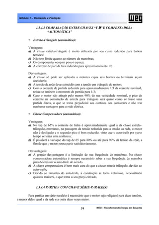 WEG – Transformando Energia em Soluções54
Módulo 1 – Comando e Proteção
1.3.4.3 COMPARAÇÃO ENTRE CHAVES “Y-∆” E COMPENSADORA
“AUTOMÁTICA”
• Estrela-Triângulo (automática):
Vantagens:
a) A chave estrela-triângulo é muito utilizada por seu custo reduzido para baixas
tensões;
b) Não tem limite quanto ao número de manobras;
c) Os componentes ocupam pouco espaço;
d) A corrente de partida fica reduzida para aproximadamente 1/3.
Desvantagens:
a) A chave só pode ser aplicada a motores cujos seis bornes ou terminais sejam
acessíveis;
b) A tensão da rede deve coincidir com a tensão em triângulo do motor;
c) Com a corrente de partida reduzida para aproximadamente 1/3 da corrente nominal,
reduz-se também o momento de partida para 1/3;
d) Caso o motor não atingir pelo menos 90% de sua velocidade nominal, o pico de
corrente na comutação de estrela para triângulo será quase como se fosse uma
partida direta, o que se torna prejudicial aos contatos dos contatores e não traz
nenhuma vantagem para a rede elétrica.
• Chave Compensadora (automática):
Vantagens:
a) No tap de 65% a corrente de linha é aproximadamente igual a da chave estrela-
triângulo, entretanto, na passagem da tensão reduzida para a tensão da rede, o motor
não é desligado e o segundo pico é bem reduzido, visto que o auto-trafo por curto
tempo se torna uma reatância;
b) É possível a variação do tap de 65 para 80% ou até para 90% da tensão da rede, a
fim de que o motor possa partir satisfatoriamente.
Desvantagens:
a) A grande desvantagem é a limitação de sua frequência de manobras. Na chave
compensadora automática é sempre necessário saber a sua frequência de manobra
para determinar o auto-trafo de acordo.
b) A chave compensadora é bem mais cara do que a chave estrela-triângulo, devido ao
auto-trafo;
c) Devido ao tamanho do auto-trafo, a construção se torna volumosa, necessitando
quadros maiores, o que torna o seu preço elevado.
1.3.4.4 PARTIDA COM CHAVE SÉRIE-PARALELO
Para partida em série-paralelo é necessário que o motor seja religável para duas tensões,
a menor delas igual a da rede e a outra duas vezes maior.
 