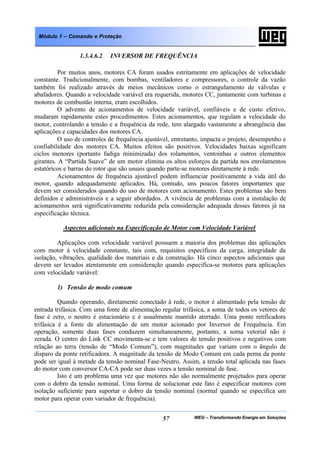 WEG – Transformando Energia em Soluções57
Módulo 1 – Comando e Proteção
1.3.4.6.2 INVERSOR DE FREQUÊNCIA
Por muitos anos, motores CA foram usados estritamente em aplicações de velocidade
constante. Tradicionalmente, com bombas, ventiladores e compressores, o controle da vazão
também foi realizado através de meios mecânicos como o estrangulamento de válvulas e
abafadores. Quando a velocidade variável era requerida, motores CC, juntamente com turbinas e
motores de combustão interna, eram escolhidos.
O advento de acionamentos de velocidade variável, confiáveis e de custo efetivo,
mudaram rapidamente estes procedimentos. Estes acionamentos, que regulam a velocidade do
motor, controlando a tensão e a frequência da rede, tem alargado vastamente a abrangência das
aplicações e capacidades dos motores CA.
O uso de controles de frequência ajustável, entretanto, impacta o projeto, desempenho e
confiabilidade dos motores CA. Muitos efeitos são positivos. Velocidades baixas significam
ciclos menores (portanto fadiga minimizada) dos rolamentos, ventoinhas e outros elementos
girantes. A “Partida Suave” de um motor elimina os altos esforços da partida nos enrolamentos
estatóricos e barras do rotor que são usuais quando parte-se motores diretamente à rede.
Acionamentos de frequência ajustável podem influenciar positivamente a vida útil do
motor, quando adequadamente aplicados. Há, contudo, uns poucos fatores importantes que
devem ser considerados quando do uso de motores com acionamento. Estes problemas são bem
definidos e administráveis e a seguir abordados. A vivência de problemas com a instalação de
acionamentos será significativamente reduzida pela consideração adequada desses fatores já na
especificação técnica.
Aspectos adicionais na Especificação de Motor com Velocidade Variável
Aplicações com velocidade variável possuem a maioria dos problemas das aplicações
com motor à velocidade constante, tais com, requisitos específicos da carga, integridade da
isolação, vibrações, qualidade dos materiais e da construção. Há cinco aspectos adicionais que
devem ser levados atentamente em consideração quando especifica-se motores para aplicações
com velocidade variável:
1) Tensão de modo comum
Quando operando, diretamente conectado à rede, o motor é alimentado pela tensão de
entrada trifásica. Com uma fonte de alimentação regular trifásica, a soma de todos os vetores de
fase é zero, o neutro é estacionário e é usualmente mantido aterrado. Uma ponte retificadora
trifásica é a fonte de alimentação de um motor acionado por Inversor de Frequência. Em
operação, somente duas fases conduzem simultaneamente, portanto, a soma vetorial não é
zerada. O centro do Link CC movimenta-se e tem valores de tensão positivos e negativos com
relação ao terra (tensão de “Modo Comum”), com magnitudes que variam com o ângulo de
disparo da ponte retificadora. A magnitude da tensão de Modo Comum em cada perna da ponte
pode ser igual à metade da tensão nominal Fase-Neutro. Assim, a tensão total aplicada nas fases
do motor com conversor CA-CA pode ser duas vezes a tensão nominal de fase.
Isto é um problema uma vez que motores não são normalmente projetados para operar
com o dobro da tensão nominal. Uma forma de solucionar este fato é especificar motores com
isolação suficiente para suportar o dobro da tensão nominal (normal quando se especifica um
motor para operar com variador de frequência).
 