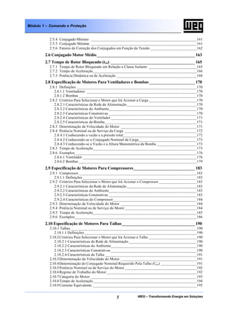 WEG – Transformando Energia em Soluções5
Módulo 1 – Comando e Proteção
2.5.4 Conjugado Mínimo _____________________________________________________161
2.5.5 Conjugado Máximo _____________________________________________________161
2.5.6 Fatores de Correção dos Conjugados em Função da Tensão _______________________162
2.6 Conjugado Motor Médio___________________________________________ 163
2.7 Tempo de Rotor Bloqueado (trb) _____________________________________ 165
2.7.1 Tempo de Rotor Bloqueado em Relação a Classe Isolante ________________________165
2.7.2 Tempo de Aceleração____________________________________________________166
2.7.3 Potência Dinâmica ou de Aceleração ________________________________________168
2.8 Especificação de Motores Para Ventiladores e Bombas ____________________ 170
2.8.1 Definições ____________________________________________________________170
2.8.1.1 Ventiladores _______________________________________________________170
2.8.1.2 Bombas ___________________________________________________________170
2.8.2 Critérios Para Selecionar o Motor que Irá Acionar a Carga ________________________170
2.8.2.1 Características da Rede de Alimentação___________________________________170
2.8.2.2 Características do Ambiente____________________________________________170
2.8.2.3 Características Construtivas ____________________________________________170
2.8.2.4 Características do Ventilador ___________________________________________171
2.8.2.5 Características da Bomba______________________________________________171
2.8.3 Determinação da Velocidade do Motor ______________________________________171
2.8.4 Potência Nominal ou de Serviço da Carga ____________________________________172
2.8.4.1 Conhecendo a vazão e a pressão total_____________________________________172
2.8.4.2 Conhecendo-se o Conjugado Nominal da Carga_____________________________173
2.8.4.3 Conhecendo-se a Vazão e a Altura Manométrica da Bomba ____________________173
2.8.5 Tempo de Aceleração____________________________________________________173
2.8.6 Exemplos_____________________________________________________________176
2.8.6.1 Ventilador _________________________________________________________176
2.8.6.2 Bombas ___________________________________________________________179
2.9 Especificação de Motores Para Compressores___________________________ 183
2.9.1 Compressor ___________________________________________________________183
2.9.1.1 Definições _________________________________________________________183
2.9.2 Critérios Para Selecionar o Motor que Irá Acionar o Compressor ___________________183
2.9.2.1 Características da Rede de Alimentação___________________________________183
2.9.2.2 Características do Ambiente____________________________________________183
2.9.2.3 Características Construtivas ____________________________________________183
2.9.2.4 Características do Compressor__________________________________________184
2.9.3 Determinação da Velocidade do Motor ______________________________________184
2.9.4 Potência Nominal ou de Serviço do Motor ____________________________________184
2.9.5 Tempo de Aceleração____________________________________________________185
2.9.6 Exemplos_____________________________________________________________186
2.10 Especificação de Motores Para Talhas________________________________ 190
2.10.1 Talhas _______________________________________________________________190
2.10.1.1 Definições ________________________________________________________190
2.10.2Critérios Para Selecionar o Motor que Irá Acionar a Talha ________________________190
2.10.2.1 Características da Rede de Alimentação __________________________________190
2.10.2.2 Características do Ambiente___________________________________________190
2.10.2.3 Características Construtivas ___________________________________________190
2.10.2.4 Características da Talha ______________________________________________191
2.10.3Determinação da Velocidade do Motor ______________________________________191
2.10.4Determinação do Conjugado Nominal Requerido Pela Talha (Ccn) __________________191
2.10.5Potência Nominal ou de Serviço do Motor ____________________________________192
2.10.6Regime de Trabalho do Motor _____________________________________________192
2.10.7Categoria do Motor _____________________________________________________193
2.10.8Tempo de Aceleração____________________________________________________194
2.10.9Corrente Equivalente ____________________________________________________195
 
