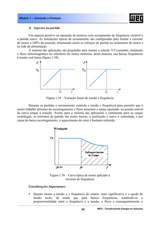 WEG – Transformando Energia em Soluções60
Módulo 1 – Comando e Proteção
5) Aspectos na partida
Um aspecto positivo na operação de motores com acionamento de frequência variável é
a partida suave. As instalações típicas de acionamento são configuradas para limitar a corrente
do motor a 100% da nominal, eliminando assim os esforços de partida no isolamento do motor e
na rede de alimentação.
A maioria das aplicações são projetadas para manter a relação V/f constante, mantendo
o fluxo eletromagnético no entreferro do motor uniforme, desta maneira, nas baixas frequências
a tensão será baixa (figura 1.38).
Figura 1.38 – Variação linear de tensão e frequência
Durante as partidas o acionamento controla a tensão e frequência para permitir que o
motor trabalhe próximo do escorregamento e fluxo nominais e esteja operando, na porção estável
da curva torque x rotação. Assim, para a maioria das aplicações e certamente para as cargas
centrífugas, as correntes de partida são muito baixas, a aceleração é suave e controlada, e por
causa do baixo escorregamento, o aquecimento do rotor é bastante reduzido.
Figura 1.39 – Curva típica de motor aplicado à
inversor de frequência
Considerações Importantes:
• Quanto menor a tensão e a frequência do estator, mais significativa é a queda de
tensão neste, de modo que para baixas frequências, mantendo-se a
proporcionalidade entre a frequência e a tensão, o fluxo e consequentemente o
 