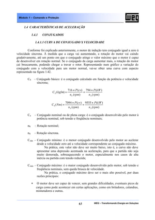 WEG – Transformando Energia em Soluções63
Módulo 1 – Comando e Proteção
1.4 CARACTERÍSTICAS DE ACELERAÇÃO
1.4.1 CONJUGADOS
1.4.1.1 CURVA DE CONJUGADO X VELOCIDADE
Conforme foi explicado anteriormente, o motor de indução tem conjugado igual a zero à
velocidade síncrona. À medida que a carga vai aumentando, a rotação do motor vai caindo
gradativamente, até um ponto em que o conjugado atinge o valor máximo que o motor é capaz
de desenvolver em rotação normal. Se o conjugado da carga aumentar mais, a rotação do motor
cai bruscamente, podendo chegar a travar o rotor. Representando num gráfico a variação do
conjugado com a velocidade para um motor normal, vai-se obter uma curva com aspecto
representado na figura 1.42.
C0 – Conjugado básico: é o conjugado calculado em função da potência e velocidade
síncrona;
)(
)(794
)(
)(716
)(0
rpmn
kWP
rpmn
cvP
kgfmC
SS
×
=
×
=
)(
)(9555
)(
)(7094
)(0
rpmn
kWP
rpmn
cvP
NmC
SS
×
=
×
=
Cn – Conjugado nominal ou de plena carga: é o conjugado desenvolvido pelo motor à
potência nominal, sob tensão e freqüência nominais;
nN – Rotação nominal;
nS – Rotação síncrona.
Cmín – Conjugado mínimo: é o menor conjugado desenvolvido pelo motor ao acelerar
desde a velocidade zero até a velocidade correspondente ao conjugado máximo.
Na prática, este valor não deve ser muito baixo, isto é, a curva não deve
apresentar uma depressão acentuada na aceleração, para que a partida não seja
muito demorada, sobreaquecendo o motor, especialmente nos casos de alta
inércia ou partida com tensão reduzida;
Cmáx – Conjugado máximo: é o maior conjugado desenvolvido pelo motor, sob tensão e
freqüência nominais, sem queda brusca de velocidade.
Na prática, o conjugado máximo deve ser o mais alto possível, por duas
razões principais:
• O motor deve ser capaz de vencer, sem grandes dificuldades, eventuais picos de
carga como pode acontecer em certas aplicações, como em britadores, calandras,
misturadores e outras.
 