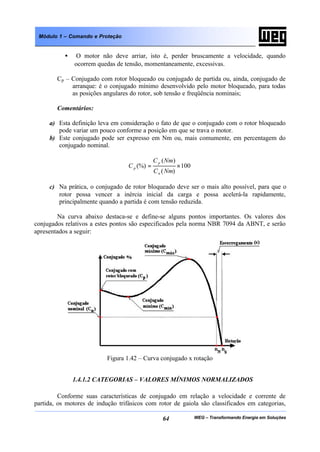 WEG – Transformando Energia em Soluções64
Módulo 1 – Comando e Proteção
• O motor não deve arriar, isto é, perder bruscamente a velocidade, quando
ocorrem quedas de tensão, momentaneamente, excessivas.
Cp – Conjugado com rotor bloqueado ou conjugado de partida ou, ainda, conjugado de
arranque: é o conjugado mínimo desenvolvido pelo motor bloqueado, para todas
as posições angulares do rotor, sob tensão e freqüência nominais;
Comentários:
a) Esta definição leva em consideração o fato de que o conjugado com o rotor bloqueado
pode variar um pouco conforme a posição em que se trava o motor.
b) Este conjugado pode ser expresso em Nm ou, mais comumente, em percentagem do
conjugado nominal.
100
)(
)(
(%) ×=
NmC
NmC
C
n
p
p
c) Na prática, o conjugado de rotor bloqueado deve ser o mais alto possível, para que o
rotor possa vencer a inércia inicial da carga e possa acelerá-la rapidamente,
principalmente quando a partida é com tensão reduzida.
Na curva abaixo destaca-se e define-se alguns pontos importantes. Os valores dos
conjugados relativos a estes pontos são especificados pela norma NBR 7094 da ABNT, e serão
apresentados a seguir:
Figura 1.42 – Curva conjugado x rotação
1.4.1.2 CATEGORIAS – VALORES MÍNIMOS NORMALIZADOS
Conforme suas características de conjugado em relação a velocidade e corrente de
partida, os motores de indução trifásicos com rotor de gaiola são classificados em categorias,
 