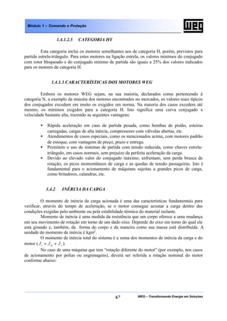 WEG – Transformando Energia em Soluções67
Módulo 1 – Comando e Proteção
1.4.1.2.5 CATEGORIA HY
Esta categoria inclui os motores semelhantes aos de categoria H, porém, previstos para
partida estrela-triângulo. Para estes motores na ligação estrela, os valores mínimos do conjugado
com rotor bloqueado e do conjugado mínimo de partida são iguais a 25% dos valores indicados
para os motores de categoria H.
1.4.1.3 CARACTERÍSTICAS DOS MOTORES WEG
Embora os motores WEG sejam, na sua maioria, declarados como pertencendo à
categoria N, a exemplo da maioria dos motores encontrados no mercados, os valores reais típicos
dos conjugados excedem em muito os exigidos em norma. Na maioria dos casos excedem até
mesmo, os mínimos exigidos para a categoria H. Isto significa uma curva conjugado x
velocidade bastante alta, trazendo as seguintes vantagens:
• Rápida aceleração em caso de partida pesada, como bombas de pistão, esteiras
carregadas, cargas de alta inércia, compressores com válvulas abertas, etc.
• Atendimentos de casos especiais, como os mencionados acima, com motores padrão
de estoque, com vantagens de preço, prazo e entrega.
• Permitem o uso de sistemas de partida com tensão reduzida, como chaves estrela-
triângulo, em casos normais, sem prejuízo da perfeita aceleração da carga.
• Devido ao elevado valor do conjugado máximo, enfrentam, sem perda brusca de
rotação, os picos momentâneos de carga e as quedas de tensão passageiras. Isto é
fundamental para o acionamento de máquinas sujeitas a grandes picos de carga,
como britadores, calandras, etc.
1.4.2 INÉRCIA DA CARGA
O momento de inércia da carga acionada é uma das características fundamentais para
verificar, através do tempo de aceleração, se o motor consegue acionar a carga dentro das
condições exigidas pelo ambiente ou pela estabilidade térmica do material isolante.
Momento de inércia é uma medida da resistência que um corpo oferece a uma mudança
em seu movimento de rotação em torno de um dado eixo. Depende do eixo em torno do qual ele
está girando e, também, da forma do corpo e da maneira como sua massa está distribuída. A
unidade do momento de inércia é kgm2
.
O momento de inércia total do sistema é a soma dos momentos de inércia da carga e do
motor ( cmt JJJ += ).
No caso de uma máquina que tem “rotação diferente do motor” (por exemplo, nos casos
de acionamento por polias ou engrenagens), deverá ser referida a rotação nominal do motor
conforme abaixo:
 