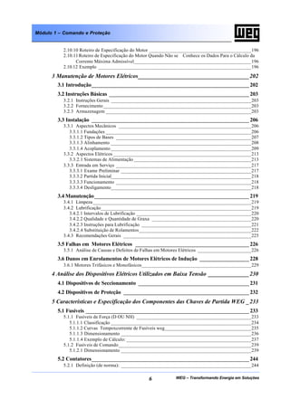 WEG – Transformando Energia em Soluções6
Módulo 1 – Comando e Proteção
2.10.10 Roteiro de Especificação do Motor ________________________________________196
2.10.11 Roteiro de Especificação do Motor Quando Não se Conhece os Dados Para o Cálculo da
Corrente Máxima Admissível______________________________________________196
2.10.12 Exemplo ____________________________________________________________196
3 Manutenção de Motores Elétricos______________________________________202
3.1 Introdução______________________________________________________ 202
3.2 Instruções Básicas ________________________________________________ 203
3.2.1 Instruções Gerais _______________________________________________________203
3.2.2 Fornecimento__________________________________________________________203
3.2.3 Armazenagem _________________________________________________________203
3.3 Instalação ______________________________________________________ 206
3.3.1 Aspectos Mecânicos ____________________________________________________206
3.3.1.1 Fundações _________________________________________________________206
3.3.1.2 Tipos de Bases _____________________________________________________207
3.3.1.3 Alinhamento _______________________________________________________208
3.3.1.4 Acoplamento _______________________________________________________209
3.3.2 Aspectos Elétricos ______________________________________________________213
3.3.2.1 Sistemas de Alimentação ______________________________________________213
3.3.3 Entrada em Serviço _____________________________________________________217
3.3.3.1 Exame Preliminar ___________________________________________________217
3.3.3.2 Partida Inicial_______________________________________________________218
3.3.3.3 Funcionamento _____________________________________________________218
3.3.3.4 Desligamento_______________________________________________________218
3.4 Manutenção_____________________________________________________ 219
3.4.1 Limpeza______________________________________________________________219
3.4.2 Lubrificação___________________________________________________________219
3.4.2.1 Intervalos de Lubrificação _____________________________________________220
3.4.2.2 Qualidade e Quantidade de Graxa _______________________________________220
3.4.2.3 Instruções para Lubrificação ___________________________________________221
3.4.2.4 Substituição de Rolamentos____________________________________________222
3.4.3 Recomendações Gerais __________________________________________________225
3.5 Falhas em Motores Elétricos _______________________________________ 226
3.5.1 Análise de Causas e Defeitos de Falhas em Motores Elétricos _____________________226
3.6 Danos em Enrolamentos de Motores Elétricos de Indução _________________ 228
3.6.1 Motores Trifásicos e Monofásicos___________________________________________229
4 Análise dos Dispositivos Elétricos Utilizados em Baixa Tensão ______________230
4.1 Dispositivos de Seccionamento ______________________________________ 231
4.2 Dispositivos de Proteção ___________________________________________ 232
5 Características e Especificação dos Componentes das Chaves de Partida WEG _233
5.1 Fusíveis ________________________________________________________ 233
5.1.1 Fusíveis de Força (D OU NH) _____________________________________________233
5.1.1.1 Classificação _______________________________________________________234
5.1.1.2 Curvas Tempoxcorrente de Fusíveis weg__________________________________235
5.1.1.3 Dimensionamento ___________________________________________________236
5.1.1.4 Exemplo de Cálculo: _________________________________________________237
5.1.2 Fusíveis de Comando____________________________________________________239
5.1.2.1 Dimensionamento ___________________________________________________239
5.2 Contatores______________________________________________________ 244
5.2.1 Definição (de norma): ___________________________________________________244
 