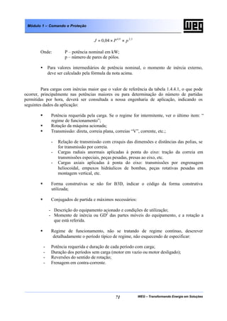 WEG – Transformando Energia em Soluções71
Módulo 1 – Comando e Proteção
5,29,0
04,0 pPJ ××=
Onde: P – potência nominal em kW;
p – número de pares de pólos.
• Para valores intermediários de potência nominal, o momento de inércia externo,
deve ser calculado pela fórmula da nota acima.
Para cargas com inércias maior que o valor de referência da tabela 1.4.4.1, o que pode
ocorrer, principalmente nas potências maiores ou para determinação do número de partidas
permitidas por hora, deverá ser consultada a nossa engenharia de aplicação, indicando os
seguintes dados da aplicação:
§ Potência requerida pela carga. Se o regime for intermitente, ver o último item: “
regime de funcionamento”;
§ Rotação da máquina acionada;
§ Transmissão: direta, correia plana, correias “V”, corrente, etc.;
- Relação de transmissão com croquis das dimensões e distâncias das polias, se
for transmissão por correia.
- Cargas radiais anormais aplicadas à ponta do eixo: tração da correia em
transmissões especiais, peças pesadas, presas ao eixo, etc.
- Cargas axiais aplicadas à ponta do eixo: transmissões por engrenagem
heliocoidal, empuxos hidráulicos de bombas, peças rotativas pesadas em
montagem vertical, etc.
§ Forma construtivas se não for B3D, indicar o código da forma construtiva
utilizada;
§ Conjugados de partida e máximos necessários:
- Descrição do equipamento acionado e condições de utilização;
- Momento de inércia ou GD2
das partes móveis do equipamento, e a rotação a
que está referida.
§ Regime de funcionamento, não se tratando de regime contínuo, descrever
detalhadamente o período típico de regime, não esquecendo de especificar:
- Potência requerida e duração de cada período com carga;
- Duração dos períodos sem carga (motor em vazio ou motor desligado);
- Reversões do sentido de rotação;
- Frenagem em contra-corrente.
 