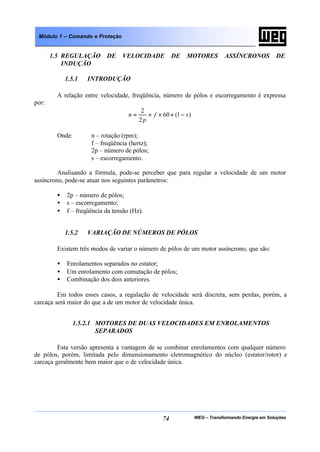 WEG – Transformando Energia em Soluções74
Módulo 1 – Comando e Proteção
1.5 REGULAÇÃO DE VELOCIDADE DE MOTORES ASSÍNCRONOS DE
INDUÇÃO
1.5.1 INTRODUÇÃO
A relação entre velocidade, freqüência, número de pólos e escorregamento é expressa
por:
)1(60
2
2
sf
p
n −×××=
Onde: n – rotação (rpm);
f – freqüência (hertz);
2p – número de pólos;
s – escorregamento.
Analisando a fórmula, pode-se perceber que para regular a velocidade de um motor
assíncrono, pode-se atuar nos seguintes parâmetros:
• 2p – número de pólos;
• s – escorregamento;
• f – freqüência da tensão (Hz).
1.5.2 VARIAÇÃO DE NÚMEROS DE PÓLOS
Existem três modos de variar o número de pólos de um motor assíncrono, que são:
• Enrolamentos separados no estator;
• Um enrolamento com comutação de pólos;
• Combinação dos dois anteriores.
Em todos esses casos, a regulação de velocidade será discreta, sem perdas, porém, a
carcaça será maior do que a de um motor de velocidade única.
1.5.2.1 MOTORES DE DUAS VELOCIDADES EM ENROLAMENTOS
SEPARADOS
Esta versão apresenta a vantagem de se combinar enrolamentos com qualquer número
de pólos, porém, limitada pelo dimensionamento eletromagnético do núcleo (estator/rotor) e
carcaça geralmente bem maior que o de velocidade única.
 