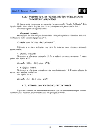 WEG – Transformando Energia em Soluções75
Módulo 1 – Comando e Proteção
1.5.2.2 MOTORES DE DUAS VELOCIDADES COM ENROLAMENTOS
POR COMUTAÇÃO DE PÓLOS
O sistema mais comum que se apresenta é o denominado “ligação Dahlander”. Esta
ligação implica numa relação de pólos de 1:2 com conseqüente relação de rotação de 1:2.
Podem ser ligadas da seguinte forma:
• Conjugado constante:
O conjugado nas duas rotações é constante e a relação de potência é da ordem de 0,63:1.
Neste caso o motor tem uma ligação de ∆/YY.
Exemplo: Motor 0,63/1 cv – IV/II pólos - ∆/YY.
Este caso se presta as aplicações cuja curva de torque da carga permanece constante
com a rotação.
• Potência constante:
Neste caso, a relação de conjugado é 1:2 e a potência permanece constante. O motor
possui uma ligação YY/∆.
Exemplo: 10/10 cv – IV/II pólos – YY/∆.
• Conjugado variável
Neste caso, a relação de potência será de aproximadamente 1:4. É muito aplicado às
cargas como bombas, ventiladores.
Sua ligação é Y/YY.
Exemplo: 1/4 cv – IV-II pólos – Y/YY.
1.5.2.3 MOTORES COM MAIS DE DUAS VELOCIDADES
É possível combinar um enrolamento Dahlander com um enrolamento simples ou mais.
Entretanto, não é comum, e somente utilizado em aplicações especiais.
 