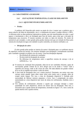WEG – Transformando Energia em Soluções80
Módulo 1 – Comando e Proteção
1.6 CARACTERÍSTICA EM REGIME
1.6.1 ELEVAÇÃO DE TEMPERATURA, CLASSE DE ISOLAMENTO
1.6.1.1 AQUECIMENTO DO ENROLAMENTO
• Perdas:
A potência útil fornecida pelo motor na ponta do eixo é menor que a potência que o
motor absorve da linha de alimentação, isto é, o rendimento do motor é sempre inferior a 100%.
A diferença entre as duas potências representa as perdas, que são transformadas em calor, o qual
aquece o enrolamento e deve ser dissipado para fora do motor, para evitar que a elevação de
temperatura seja excessiva. O mesmo acontece em todos os tipos de motores. No motor de
automóvel, por exemplo, o calor gerado pelas perdas internas tem que ser retirado do bloco pelo
sistema de circulação de água com radiador ou pela ventoinha, em motores resfriados a ar.
• Dissipação de calor:
O calor gerado pelas perdas no interior do motor é dissipado para o ar ambiente através
da superfície externa da carcaça. Em motores fechados essa dissipação é normalmente auxiliada
pelo ventilador montado no próprio eixo do motor. Uma boa dissipação depende:
- Da eficiência do sistema de ventilação;
- Da área total de dissipação da carcaça;
- Da diferença de temperatura entre a superfície externa da carcaça e do ar
ambiente (text – ta).
a) O sistema de ventilação bem projetado, além de ter um ventilador eficiente, capaz de
movimentar grande volume de ar; deve dirigir esse ar de modo a “varrer” toda a
superfície da carcaça, onde se dá a troca de calor. De nada adianta um grande volume
de ar se ele se espalha sem retirar o calor do motor.
b) A área total de dissipação deve ser a maior possível. Entretanto, um motor com uma
carcaça muito grande, (para obter maior área) seria muito caro e pesado, além de
ocupar muito espaço. Por isso, a área de dissipação disponível é limitada pela
necessidade de fabricar motores pequenos e leves. Isso é compensado em parte,
aumentando-se a área disponível por meio de aletas de resfriamento, fundidas com a
carcaça.
c) Um sistema de resfriamento eficiente é aquele que consegue dissipar a maior
quantidade de calor disponível, através da menor área de dissipação. Para isso, é
necessário que a queda interna de temperatura, mostrada na figura 1.51, vale a soma da
queda interna com a queda externa.
 