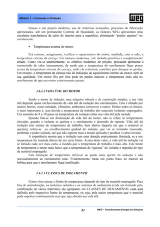 WEG – Transformando Energia em Soluções82
Módulo 1 – Comando e Proteção
Graças a um projeto moderno, uso de materiais avançados, processos de fabricação
aprimorados, sob um permanente Controle de Qualidade, os motores WEG apresentam uma
excelente transferência de calor do interior para a superfície, eliminando “pontos quentes” no
enrolamento.
• Temperatura externa do motor:
Era comum, antigamente, verificar o aquecimento do motor, medindo, com a mão, a
temperatura externa da carcaça. Em motores modernos, este método primitivo é completamente
errado. Como viu-se anteriormente, os critérios modernos de projeto, procuram aprimorar a
transmissão de calor internamente, de modo que a temperatura do enrolamento fique pouco
acima da temperatura externa da carcaça, onde ela realmente contribui para dissipar as perdas.
Em resumo, a temperatura da carcaça não dá indicação do aquecimento interno do motor, nem de
sua qualidade. Um motor frio por fora pode ter perdas maiores e temperatura mais alta no
enrolamento do que um motor exteriormente quente.
1.6.1.2 VIDA ÚTIL DO MOTOR
Sendo o motor de indução, uma máquina robusta e de construção simples, a sua vida
útil depende quase exclusivamente da vida útil da isolação dos enrolamentos. Esta é afetada por
muitos fatores, como umidade, vibrações, ambientes corrosivos e outros. Dentre todos os fatores,
o mais importante é, sem dúvida a temperatura de trabalho dos materiais isolantes empregados.
Um aumento de 8 a 10 graus na temperatura da isolação reduz sua vida útil pela metade.
Quando fala-se em diminuição da vida útil do motor, não se refere às temperaturas
elevadas, quando o isolante se queima e o enrolamento é destruído de repente. Vida útil da
isolação (em termos de temperatura de trabalho, bem abaixo daquela em que o material se
queima), refere-se ao envelhecimento gradual do isolante, que vai se tornando ressecado,
perdendo o poder isolante, até que não suporte mais a tensão aplicada e produza o curto-circuito.
A experiência mostra que a isolação tem uma duração praticamente ilimitada, se a sua
temperatura for mantida abaixo de um certo limite. Acima deste valor, a vida útil da isolação vai
se tornado cada vez mais curta, à medida que a temperatura de trabalho é mais alta. Este limite
de temperatura é muito mais baixo que a temperatura de “queima” do isolante e depende do tipo
de material empregado.
Esta limitação de temperatura refere-se ao ponto mais quente da isolação e não
necessariamente ao enrolamento todo. Evidentemente, basta um ponto fraco no interior da
bobina para que o enrolamento fique inutilizado.
1.6.1.3 CLASSES DE ISOLAMENTO
Como visto acima, o limite de temperatura depende do tipo de material empregado. Para
fins de normalização, os materiais isolantes e os sistemas de isolamento (cada um formado pela
combinação de vários materiais) são agrupados em CLASSES DE ISOLAMENTO, cada qual
definida pelo respectivo limite de temperatura, ou seja, pela maior temperatura que o material
pode suportar continuamente sem que seja afetada sua vida útil.
 
