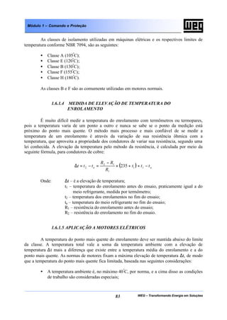 WEG – Transformando Energia em Soluções83
Módulo 1 – Comando e Proteção
As classes de isolamento utilizadas em máquinas elétricas e os respectivos limites de
temperatura conforme NBR 7094, são as seguintes:
• Classe A (105º
C);
• Classe E (120º
C);
• Classe B (130º
C);
• Classe F (155º
C);
• Classe H (180º
C).
As classes B e F são as comumente utilizadas em motores normais.
1.6.1.4 MEDIDA DE ELEVAÇÃO DE TEMPERATURA DO
ENROLAMENTO
É muito difícil medir a temperatura do enrolamento com termômetros ou termopares,
pois a temperatura varia de um ponto a outro e nunca se sabe se o ponto da medição está
próximo do ponto mais quente. O método mais processo e mais confiável de se medir a
temperatura de um enrolamento é através da variação de sua resistência ôhmica com a
temperatura, que aproveita a propriedade dos condutores de variar sua resistência, segundo uma
lei conhecida. A elevação da temperatura pelo método da resistência, é calculada por meio da
seguinte fórmula, para condutores de cobre:
( ) aa ttt
R
RR
ttt −++×
−
=−=∆ 11
1
12
2 235
Onde: ∆t – é a elevação de temperatura;
t1 – temperatura do enrolamento antes do ensaio, praticamente igual a do
meio refrigerante, medida por termômetro;
t2 – temperatura dos enrolamentos no fim do ensaio;
ta – temperatura do meio refrigerante no fim do ensaio;
R1 – resistência do enrolamento antes do ensaio;
R2 – resistência do enrolamento no fim do ensaio.
1.6.1.5 APLICAÇÃO A MOTORES ELÉTRICOS
A temperatura do ponto mais quente do enrolamento deve ser mantida abaixo do limite
da classe. A temperatura total vale a soma da temperatura ambiente com a elevação de
temperatura ∆t mais a diferença que existe entre a temperatura média do enrolamento e a do
ponto mais quente. As normas de motores fixam a máxima elevação de temperatura ∆t, de modo
que a temperatura do ponto mais quente fica limitada, baseada nas seguintes considerações:
• A temperatura ambiente é, no máximo 40º
C, por norma, e a cima disso as condições
de trabalho são consideradas especiais;
 