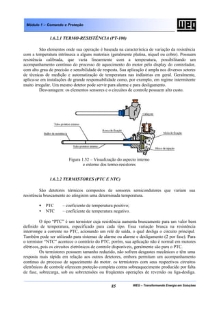 WEG – Transformando Energia em Soluções85
Módulo 1 – Comando e Proteção
1.6.2.1 TERMO-RESISTÊNCIA (PT-100)
São elementos onde sua operação é baseada na característica de variação da resistência
com a temperatura intrínseca a alguns materiais (geralmente platina, níquel ou cobre). Possuem
resistência calibrada, que varia linearmente com a temperatura, possibilitando um
acompanhamento contínuo do processo de aquecimento do motor pelo display do controlador,
com alto grau de precisão e sensibilidade de resposta. Sua aplicação é ampla nos diversos setores
de técnicas de medição e automatização de temperatura nas indústrias em geral. Geralmente,
aplica-se em instalações de grande responsabilidade como, por exemplo, em regime intermitente
muito irregular. Um mesmo detetor pode servir para alarme e para desligamento.
Desvantagem: os elementos sensores e o circuitos de controle possuem alto custo.
Figura 1.52 – Visualização do aspecto interno
e externo dos termo-resistores
1.6.2.2 TERMISTORES (PTC E NTC)
São detetores térmicos compostos de sensores semicondutores que variam sua
resistência bruscamente ao atingirem uma determinada temperatura.
• PTC – coeficiente de temperatura positivo;
• NTC – coeficiente de temperatura negativo.
O tipo “PTC” é um termistor cuja resistência aumenta bruscamente para um valor bem
definido de temperatura, especificado para cada tipo. Essa variação brusca na resistência
interrompe a corrente no PTC, acionando um relé de saída, o qual desliga o circuito principal.
Também pode ser utilizado para sistemas de alarme ou alarme e desligamento (2 por fase). Para
o termistor “NTC” acontece o contrário do PTC, porém, sua aplicação não é normal em motores
elétricos, pois os circuitos eletrônicos de controle disponíveis, geralmente são para o PTC.
Os termistores possuem tamanho reduzido, não sofrem desgastes mecânicos e têm uma
resposta mais rápida em relação aos outros detetores, embora permitam um acompanhamento
contínuo do processo de aquecimento do motor. os termistores com seus respectivos circuitos
eletrônicos de controle oferecem proteção completa contra sobreaquecimento produzido por falta
de fase, sobrecarga, sob ou sobretensões ou freqüentes operações de reversão ou liga-desliga.
 