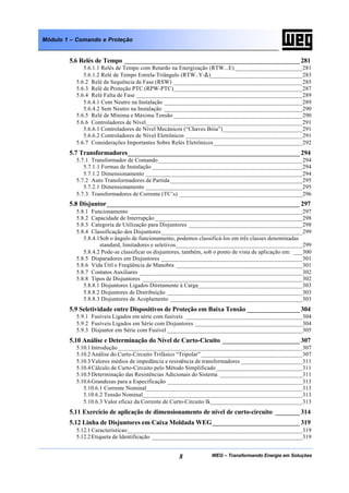 WEG – Transformando Energia em Soluções8
Módulo 1 – Comando e Proteção
5.6 Relés de Tempo __________________________________________________ 281
5.6.1.1 Relés de Tempo com Retardo na Energização (RTW...E) ______________________281
5.6.1.2 Relé de Tempo Estrela-Triângulo (RTW..Y-∆)______________________________283
5.6.2 Relé de Sequência de Fase (RSW) __________________________________________285
5.6.3 Relé de Proteção PTC (RPW-PTC)__________________________________________287
5.6.4 Relé Falta de Fase ______________________________________________________289
5.6.4.1 Com Neutro na Instalação _____________________________________________289
5.6.4.2 Sem Neutro na Instalação _____________________________________________290
5.6.5 Relé de Mínima e Máxima Tensão __________________________________________290
5.6.6 Controladores de Nível___________________________________________________291
5.6.6.1 Controladores de Nível Mecânicos (“Chaves Bóia”)__________________________291
5.6.6.2 Controladores de Nível Eletrônicos ______________________________________291
5.6.7 Considerações Importantes Sobre Relés Eletrônicos_____________________________292
5.7 Transformadores_________________________________________________ 294
5.7.1 Transformador de Comando_______________________________________________294
5.7.1.1 Formas de Instalação _________________________________________________294
5.7.1.2 Dimensionamento ___________________________________________________294
5.7.2 Auto Transformadores de Partida ___________________________________________295
5.7.2.1 Dimensionamento ___________________________________________________295
5.7.3 Transformadores de Corrente (TC’s) ________________________________________296
5.8 Disjuntor_______________________________________________________ 297
5.8.1 Funcionamento ________________________________________________________297
5.8.2 Capacidade de Interrupção ________________________________________________298
5.8.3 Categoria de Utilização para Disjuntores _____________________________________298
5.8.4 Classificação dos Disjuntores______________________________________________299
5.8.4.1Sob o ângulo de funcionamento, podemos classificá-los em três classes denominadas
standard, limitadores e seletivos._________________________________________299
5.8.4.2 Pode-se classificar os disjuntores, também, sob o ponto de vista de aplicação em: ___300
5.8.5 Disparadores em Disjuntores ______________________________________________301
5.8.6 Vida Útil e Freqüência de Manobra _________________________________________301
5.8.7 Contatos Auxiliares _____________________________________________________302
5.8.8 Tipos de Disjuntores ____________________________________________________302
5.8.8.1 Disjuntores Ligados Diretamente à Carga__________________________________303
5.8.8.2 Disjuntores de Distribuição ____________________________________________303
5.8.8.3 Disjuntores de Acoplamento ___________________________________________303
5.9 Seletividade entre Dispositivos de Proteção em Baixa Tensão _______________ 304
5.9.1 Fusíveis Ligados em série com fusíveis ______________________________________304
5.9.2 Fusíveis Ligados em Série com Disjuntores ___________________________________304
5.9.3 Disjuntor em Série com Fusível ____________________________________________305
5.10 Análise e Determinação do Nível de Curto-Cicuito ______________________ 307
5.10.1Introdução ____________________________________________________________307
5.10.2Análise do Curto-Circuito Trifásico “Tripolar” _________________________________307
5.10.3Valores médios de impedância e resistência de transformadores ____________________311
5.10.4Cálculo de Curto-Circuito pelo Método Simplificado ____________________________311
5.10.5Determinação das Resistências Adicionais do Sistema ___________________________311
5.10.6Grandezas para a Especificação ____________________________________________313
5.10.6.1 Corrente Nominal___________________________________________________313
5.10.6.2 Tensão Nominal____________________________________________________313
5.10.6.3 Valor eficaz da Corrente de Curto-Circuito Ik______________________________313
5.11 Exercício de aplicação de dimensionamento de nível de curto-circuito _______ 314
5.12 Linha de Disjuntores em Caixa Moldada WEG_________________________ 319
5.12.1Características:_________________________________________________________319
5.12.2Etiqueta de Identificação _________________________________________________319
 