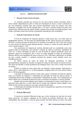WEG – Transformando Energia em Soluções89
Módulo 1 – Comando e Proteção
1.6.2.5.1 PROTEÇÃO DO ESTATOR
• Proteção Contra Curtos-Circuitos
As correntes elevadas que ocorrem em um curto circuito tornam necessário isolar o
motor afetado. Dependendo do porte e tensão de alimentação do motor, é usual a utilização de
um relé instantâneo ajustado para uma corrente ligeiramente acima da corrente com rotor
bloqueado, conjugado com um relé ajustado para 3 a 4 vezes a corrente nominal do motor com
temporização suficiente para não operar durante a partida. Para motores de grande potência e alta
tensão, a proteção contra curto-circuito é geralmente realizada por relés secundários.
• Proteção Contra Surtos de Tensão
O nível de isolamento de máquinas girantes é muito menor que o de outros tipos de
equipamentos elétricos. Tal nível para um transformador de 5kV imerso em óleo, por exemplo, é
de 60 kV, ao passo que para um motor de 4 kV nominais é da ordem de 13kV. Esse nível é igual
ao valor de pico da onda de tensão aplicada durante 1 minuto no “ensaio de tensão aplicada” (2
vezes a tensão nominal + 1kV).
Um enrolamento de máquina de corrente alternada pode ser considerado como uma
pequena linha de transmissão, com reflexão e refração de onda nos terminais, impedância de
surto, etc. A maior solicitação do ponto de vista da tensão de impulso geralmente ocorre nas
primeiras espiras do enrolamento, pois o surto vai sendo atenuado ao longo do enrolamento.
Motores elétricos tem impedância de surto na faixa de 150 a 1500 ohms, tipicamente; na medida
em que a tensão nominal e a potência nominal dos motores cresce, também cresce sua
impedância de surto.
As fontes comuns de surtos de tensão são descargas atmosféricas na linha
(principalmente), operações de manobra ou ligação de cargas de alta corrente no mesmo circuito.
Nos surtos de manobra a tensão geralmente não ultrapassa duas a três vezes a tensão fase-neutro
do sistema.
Embora as tensões de surto sejam altas, sua duração é muito pequena. Tipicamente, a
onda se eleva muito depressa (1 a 10 microsegundos), atingindo então seu valor máximo depois
de 2 a 150 microsegundos.
A proteção de máquinas girantes contra surtos requer a limitação da tensão de impulso
junto aos terminais da máquina e a diminuição da inclinação da frente de onda de tensão. A
combinação dessas duas condições é denominada “achatamento da onda”. Este achatamento da
onda é obtido com a instalação de pára-raios entre os terminais da máquina e a carcaça aterrada.
Quando mais de uma máquina estive ligada a um barramento comum é usual ligar-se os
pára-raios entre cada fase e a terra, desde que as carcaças das máquinas estejam ligadas a uma
malha de terra de baixa resistência e que seja a mesma dos pára-raios.
A diminuição da inclinação da frente de onda é conseguida por capacitores de derivação
ligados aos terminais da máquina.
• Proteção Diferencial
O sistema de proteção diferencial exige que os dois terminais de cada fase do motor
sejam acessíveis. As maiores vantagens de um sistema de proteção diferencial são a alta
sensibilidade, alta velocidade e o fato de operar somente sob faltas internas ao motor, não snedo
 