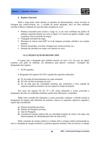 WEG – Transformando Energia em Soluções96
Módulo 1 – Comando e Proteção
i) Regimes Especiais:
Onde a carga pode variar durante os períodos de funcionamento, existe reversão ou
frenagem por contra-corrente, etc., a escolha do motor adequado, deve ser feita mediante
consulta à fábrica e depende de uma descrição completa do ciclo:
• Potência necessária para acionar a carga ou, se ela varia conforme um gráfico de
potência requerida durante um ciclo (a figura 1.63 mostra um gráfico simples, onde
a potência varia no período de carga);
• Conjugado resistente da carga;
• Momento de inércia total (GD2
ou J) da máquina acionada, referida à sua rotação
nominal.
• Número de partidas, reversões, frenagens por contra-corrente, etc.;
• Duração dos períodos em carga e em repouso ou vazio.
1.6.3.2 DESIGNAÇÃO DO REGIME TIPO
O regime tipo é designado pelo símbolo descrito no item 1.6.3. No caso de regime
contínuo, este pode ser indicado, em alternativa, pela palavra “contínuo”. Exemplos das
designações dos regimes:
• S2 60 segundos;
A designação dos regimes S2 à S8 é seguida das seguintes indicações:
a) S2, do tempo de funcionamento em carga constante;
b) S3 à S6, do fator de duração do ciclo;
c) S8, de cada uma das velocidades nominais que constituem o ciclo, seguida da
respectiva potência nominal e do seu respectivo tempo de duração.
Nos casos dos regimes S4, S5, S7 e S8, outras indicações a serem acrescidas à
designação, deverão ser estipuladas mediante acordo entre fabricante e comprador.
Nota: como exemplo das indicações a serem acrescidas, mediante o referido acordo às
designações de regimes tipo diferentes do contínuo, citam-se as seguintes, aplicáveis segundo o
regime tipo considerado:
a) Número de partidas por hora;
b) Número de frenagens por hora;
c) Tipo de frenagens;
d) Constante de energia cinética (H), na velocidade nominal, do motor e da carga, esta
última podendo ser substituída pelo fator de inércia (FI).
Onde: constante de energia cinética é a relação entre a energia cinética (armazenada no
rotor à velocidade de rotação nominal) e a potência aparente nominal. Fator de inércia é a relação
 