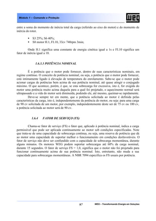 WEG – Transformando Energia em Soluções97
Módulo 1 – Comando e Proteção
entre a soma do momento de inércia total da carga (referido ao eixo do motor) e do momento de
inércia do rotor.
• S3 25%; S6 40%;
• S8 motor H.1, FI.10, 33cv 740rpm 3min;
Onde H.1 significa uma constante de energia cinética igual a 1s e FI.10 significa um
fator de inércia igual a 10.
1.6.3.3 POTÊNCIA NOMINAL
É a potência que o motor pode fornecer, dentro de suas características nominais, em
regime contínuo. O conceito de potência nominal, ou seja, a potência que o motor pode fornecer,
está intimamente ligado à elevação de temperatura do enrolamento. Sabe-se que o motor pode
acionar cargas de potências bem acima de sua potência nominal, até quase atingir o conjugado
máximo. O que acontece, porém, é que, se esta sobrecarga for excessiva, isto é, for exigida do
motor uma potência muito acima daquela para a qual foi projetado, o aquecimento normal será
ultrapassado e a vida do motor será diminuída, podendo ele, até mesmo, queimar-se rapidamente.
Deve-se sempre ter em mente, que a potência solicitada ao motor é definida pelas
características da carga, isto é, independentemente da potência do motor, ou seja: para uma carga
de 90 cv solicitada de um motor, por exemplo, independentemente deste ser de 75 cv ou 100 cv,
a potência solicitada ao motor será de 90 cv.
1.6.4 FATOR DE SERVIÇO (FS)
Chama-se fator de serviço (FS) o fator que, aplicado à potência nominal, indica a carga
permissível que pode ser aplicada continuamente ao motor sob condições especificadas. Note
que trata-se de uma capacidade de sobrecarga contínua, ou seja, uma reserva de potência que dá
ao motor uma capacidade de suportar melhor o funcionamento em condições desfavoráveis. O
fator de serviço não deve ser confundido com a capacidade de sobrecarga momentânea, durante
alguns minutos. Os motores WEG podem suportar sobrecargas até 60% da carga nominal,
durante 15 segundos. O fator de serviço FS = 1,0, significa que o motor não foi projetado para
funcionar continuamente acima de sua potência nominal. Isto, entretanto, não muda a sua
capacidade para sobrecargas momentâneas. A NBR 7094 especifica os FS usuais por potência.
 
