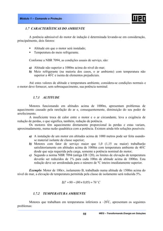 WEG – Transformando Energia em Soluções98
Módulo 1 – Comando e Proteção
1.7 CARACTERÍSTICAS DO AMBIENTE
A potência admissível do motor de indução é determinada levando-se em consideração,
principalmente, dois fatores:
• Altitude em que o motor será instalado;
• Temperatura do meio refrigerante.
Conforme a NBR 7094, as condições usuais de serviço, são:
a) Altitude não superior a 1000m acima do nível do mar;
b) Meio refrigerante (na maioria dos casos, o ar ambiente) com temperatura não
superior a 40º
C e isenta de elementos prejudiciais.
Até estes valores de altitude e temperatura ambiente, considera-se condições normais e
o motor deve fornecer, sem sobreaquecimento, sua potência nominal.
1.7.1 ALTITUDE
Motores funcionando em altitudes acima de 1000m, apresentam problemas de
aquecimento causado pela rarefação do ar e, consequentemente, diminuição do seu poder de
arrefecimento.
A insuficiente troca de calor entre o motor e o ar circundante, leva a exigência de
redução de perdas, o que significa, também, redução de potência.
Os motores têm aquecimento diretamente proporcional às perdas e estas variam,
aproximadamente, numa razão quadrática com a potência. Existem ainda três soluções possíveis:
a) A instalação de um motor em altitudes acima de 1000 metros pode ser feita usando-
se material isolante de classe superior;
b) Motores com fator de serviço maior que 1,0 (1,15 ou maior) trabalharão
satisfatoriamente em altitudes acima de 1000m com temperatura ambiente de 40º
C
desde que seja requerida pela carga, somente a potência nominal do motor;
c) Segundo a norma NBR 7094 (antiga EB 120), os limites de elevação de temperatura
deverão ser reduzidos de 1% para cada 100m de altitude acima de 1000m. Esta
redução deve ser arredondada para o número de ºC inteiro imediatamente superior.
Exemplo: Motor de 100cv, isolamento B, trabalhado numa altitude de 1500m acima do
nível do mar, a elevação de temperatura permitida pela classe de isolamento será reduzida 5%.
CT o
76)05,080(80 =×−=∆
1.7.2 TEMPERATURA AMBIENTE
Motores que trabalham em temperaturas inferiores a –20º
C, apresentam os seguintes
problemas:
 