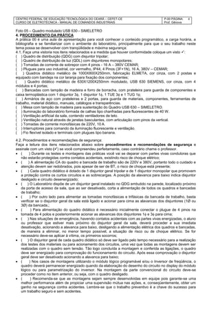 CENTRO FEDERAL DE EDUCAÇÃO TECNOLÓGICA DO CEARÁ – CEFET-CE
CURSO DE ELETROTÉCNICA - MANUAL DE COMANDOS INDUSTRIAIS
P-00 PÁGINA:
Prof. Gênova
4
Foto 05 – Quadro modulado USB 630 - SIMELETRO
4. PROCEDIMENTO DA PRÁTICA
A prática 00 é uma aula de apresentação para você conhecer o conteúdo programático, a carga horária, a
bibliografia e se familiarizar com o ambiente do laboratório, principalmente para que o seu trabalho neste
tema possa se desenvolver com tranqüilidade e máxima segurança:
4.1. Faça uma vistoria nos itens relacionados e a medida que houver conformidade coloque um visto :
( ) Quadro de distribuição (QDG) com disjuntor tripolar;
( ) Quadro de distribuição de luz (QDL) com disjuntores monopolares;
( ) Tomadas de corrente de sobrepor com 4 pinos - 16 A – 380V CEMAR;
( ) Plugues para uso industrial, cor vermelho, IP44, 4 Pinos (3F+1N), 16 A, 380V – CEMAR;
( ) Quadros didático metálico de 1000X800X250mm, fabricação ELMETA, cor cinza, com 2 postas e
equipado com bandeja na cor laranja para fixação dos componentes;
( ) Quadro didático metálico de 630X1200X250mm modulado, USB 630 SIEMENS, cor cinza, com 4
módulos e 4 portas;
( ) Bancadas com tampão de madeira e forro de borracha, com prateleira para guarda de componentes e
caixa termoplástica com 1 disjuntor 3, 1 disjuntor 1, 1 TUE 3 e 1 TUG 1;
( ) Armários de aço com prateleiras e 2 portas, para guarda de materiais, componentes, ferramentas de
trabalho, material didático, manuais, catálogos e transparências.
( ) Mesa com tampão de madeira para sustentação do Quadro USB 630 – SIMELETRO.
( ) Iluminação do laboratório formada de calhas tipo chanfradas para fluorescentes de 40 W.
( ) Ventilação artificial da sala, contendo ventiladores de teto.
( ) Ventilação natural através de janelas basculantes, com articulação com pinos da vertical.
( ) Tomadas de corrente monofásicas de 220V, 10 A.
( ) Interruptores para comando da iluminação fluorescente e ventilação.
( ) Fio flexível isolado e terminais com plugues tipo banana.
4.2. Procedimentos e recomendações de segurança:
Faça a leitura dos itens relacionados abaixo sobre procedimentos e recomendações de segurança e
assinale com um visto () se você compreendeu perfeitamente, caso contrário chame o professor.
 ( ) Durante os testes e montagens das práticas você vai se deparar com partes vivas condutoras que
não estarão protegidas contra contatos acidentais, existindo risco de choque elétrico;
 ( ) A alimentação CA do quadro e bancada de trabalho são de 220V e 380V, portanto todo o cuidado e
atenção devem ser redobrados, pois apesar de ser de BT, o risco de choque está presente;
 ( ) Cada quadro didático é dotado de 1 disjuntor geral tripolar e de 1 disjuntor monopolar que promovem
a proteção contra os curtos circuitos e as sobrecargas. A posição da alavanca para baixo indica disjuntor
desligado e circuito desenergizado;
 ( ) O Laboratório dispõe de um disjuntor geral instalado no QDG embutido na parede, localizado próximo
da porta de acesso da sala, que ao ser desativado, corta a alimentação de todos os quadros e bancadas
de trabalho;
 ( ) Por outro lado para alimentar as tomadas monofásicas e trifásicas da bancada de trabalho, basta
verificar se o disjuntor geral da sala está ligado e acionar para cima as alavancas dos disjuntores (1Ø ou
3Ø) da bancada,;
 ( ) Para alimentação do quadro didático é necessário inicialmente conectar o plugue de 4 pinos na
tomada de 4 polos e posteriormente acionar as alavancas dos disjuntores 1 e 3 para cima;
 ( ) Nas situações de emergência, havendo contatos acidentais com as partes vivas energizadas, o aluno
ou professor que estiver mais próximo do disjuntor geral da sala, deverá proceder a sua imediata
desativação, acionando a alavanca para baixo, desligando a alimentação elétrica dos quadros e bancadas,
de maneira a eliminar, no menor tempo possível, a situação de risco ou de choque elétrico. Se for
necessário deve-se aplicar à vítima, os primeiros socorros;
 ( ) O disjuntor geral de cada quadro didático só deve ser ligado pelo tempo necessário para a realização
dos testes dos materiais ou para acionamento dos circuitos, uma vez que todas as montagens devem ser
realizadas com o quadro sem tensão. Tão logo concluída a montagem e conferida as ligações, o quadro
deve ser energizado para comprovação do funcionamento do circuito. Após essa comprovação o disjuntor
geral deve ser desativado acionando a alavanca para baixo;
 ( ) Nos casos de montagens utilizando o módulo lógico programável e/ou o Inversor de freqüência, o
quadro deverá permanecer energizado quando da elaboração do desenho do circuito no display do módulo
lógico ou para parametrização do inversor. Na montagem da parte convencional do circuito deve-se
proceder como no item anterior, ou seja, com o quadro desligado.
 ( ) Recomenda-se que as montagens sejam sempre desenvolvidas em equipe pois garante-se uma
melhor performance além de propiciar uma supervisão mútua nas ações, e, conseqüentemente, obter um
ganho na segurança contra acidentes. Lembre-se que o trabalho preventivo é a chave do sucesso para
um trabalho seguro e sem acidentes.
 