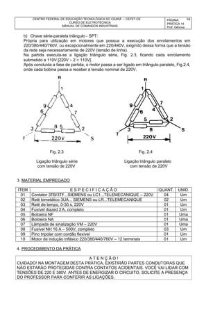 CENTRO FEDERAL DE EDUCAÇÃO TECNOLÓGICA DO CEARÁ – CEFET-CE
CURSO DE ELETROTÉCNICA
MANUAL DE COMANDOS INDUSTRIAIS
PÁGINA:
PRÁTICA 14
Prof. Gênova
94
b) Chave série-paralela triângulo - SPT:
Própria para utilização em motores que possua a execução dos enrolamentos em
220/380/440/760V, ou excepcionalmente em 220/440V, exigindo dessa forma que a tensão
da rede seja necessariamente de 220V (tensão de linha).
Na partida executa-se a ligação triângulo série, Fig. 2.3, ficando cada enrolamento
submetido a 110V [220V  2 = 110V].
Após concluída a fase de partida, o motor passa a ser ligado em triângulo paralelo, Fig.2.4,
onde cada bobina passa a receber a tensão nominal de 220V.
Fig. 2.3 Fig. 2.4
Ligação triângulo série Ligação triângulo paralelo
com tensão de 220V com tensão de 220V
3. MATERIAL EMPREGADO
ITEM E S P E C I F I C A Ç Ã O QUANT. UNID.
01 Contator 3TB/3TF...SIEMENS ou LC1...TELEMECANIQUE – 220V 04 Um
02 Relé bimetálico 3UA... SIEMENS ou LR...TELEMECANIQUE 02 Um
03 Relé de tempo, 0-30 s, 220V 01 Um
04 Fusível diazed 2 A, completo 01 Um
05 Botoeira NF 01 Uma
06 Botoeira NA 01 Uma
07 Lâmpada de sinalização VM – 220V 01 Uma
08 Fusível NH 16 A – 500V, completo 03 Um
09 Pino tripolar com cordão flexível 01 Um
10 Motor de indução trifásico 220/380/440/760V – 12 terminais 01 Um
4. PROCEDIMENTO DA PRÁTICA
A T E N Ç Ã O !
CUIDADO! NA MONTAGEM DESTA PRÁTICA, EXISTIRÃO PARTES CONDUTORAS QUE
NÃO ESTARÃO PROTEGIDAS CONTRA CONTATOS ACIDENTAIS. VOCÊ VAI LIDAR COM
TENSÕES DE 220 E 380V. ANTES DE ENERGIZAR O CIRCUITO, SOLICITE A PRESENÇA
DO PROFESSOR PARA CONFERIR AS LIGAÇÕES.
 