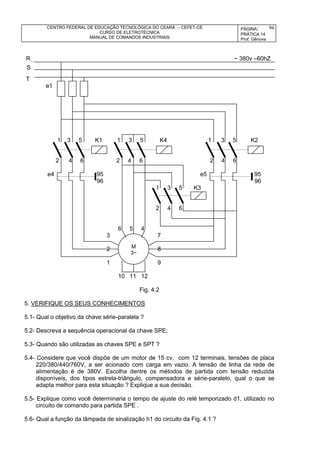 CENTRO FEDERAL DE EDUCAÇÃO TECNOLÓGICA DO CEARÁ – CEFET-CE
CURSO DE ELETROTÉCNICA
MANUAL DE COMANDOS INDUSTRIAIS
PÁGINA:
PRÁTICA 14
Prof. Gênova
96
R ~ 380v –60hZ
T
e1
1 3 5 K1 1 3 5 K4 1 3 5 K2
2 4 6 2 4 6 2 4 6
e4 95 e5 95
96 96
1 3 5 K3
2 4 6
6 5 4
3 7
2 8
1 9
10 11 12
Fig. 4.2
5. VERIFIQUE OS SEUS CONHECIMENTOS
5.1- Qual o objetivo da chave série-paralela ?
5.2- Descreva a sequência operacional da chave SPE;
5.3- Quando são utilizadas as chaves SPE e SPT ?
5.4- Considere que você dispõe de um motor de 15 cv, com 12 terminais, tensões de placa
220/380/440/760V, a ser acionado com carga em vazio. A tensão de linha da rede de
alimentação é de 380V. Escolha dentre os métodos de partida com tensão reduzida
disponíveis, dos tipos estrela-triângulo, compensadora e série-paralelo, qual o que se
adapta melhor para esta situação ? Explique a sua decisão.
5.5- Explique como você determinaria o tempo de ajuste do relé temporizado d1, utilizado no
circuito de comando para partida SPE .
5.6- Qual a função da lâmpada de sinalização h1 do circuito da Fig. 4.1 ?
S
M
3~
 