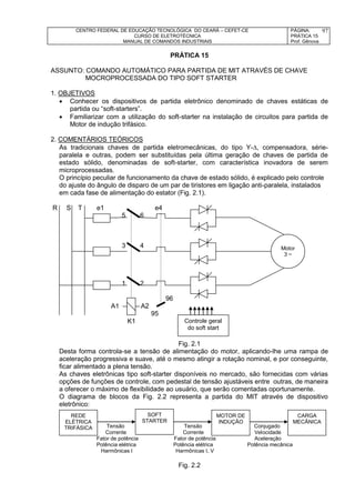 CENTRO FEDERAL DE EDUCAÇÃO TECNOLÓGICA DO CEARÁ – CEFET-CE
CURSO DE ELETROTÉCNICA
MANUAL DE COMANDOS INDUSTRIAIS
PÁGINA:
PRÁTICA 15
Prof. Gênova
97
PRÁTICA 15
ASSUNTO: COMANDO AUTOMÁTICO PARA PARTIDA DE MIT ATRAVÉS DE CHAVE
MOCROPROCESSADA DO TIPO SOFT STARTER
1. OBJETIVOS
 Conhecer os dispositivos de partida eletrônico denominado de chaves estáticas de
partida ou “soft-starters”.
 Familiarizar com a utilização do soft-starter na instalação de circuitos para partida de
Motor de indução trifásico.
2. COMENTÁRIOS TEÓRICOS
As tradicionais chaves de partida eletromecânicas, do tipo Y-, compensadora, série-
paralela e outras, podem ser substituídas pela última geração de chaves de partida de
estado sólido, denominadas de soft-starter, com característica inovadora de serem
microprocessadas.
O princípio peculiar de funcionamento da chave de estado sólido, é explicado pelo controle
do ajuste do ângulo de disparo de um par de tiristores em ligação anti-paralela, instalados
em cada fase de alimentação do estator (Fig. 2.1).
R S T e1 e4
5 6
3 4
1 2
96
A1 A2
95
K1
Fig. 2.1
Desta forma controla-se a tensão de alimentação do motor, aplicando-lhe uma rampa de
aceleração progressiva e suave, até o mesmo atingir a rotação nominal, e por conseguinte,
ficar alimentado a plena tensão.
As chaves eletrônicas tipo soft-starter disponíveis no mercado, são fornecidas com várias
opções de funções de controle, com pedestal de tensão ajustáveis entre outras, de maneira
a oferecer o máximo de flexibilidade ao usuário, que serão comentadas oportunamente.
O diagrama de blocos da Fig. 2.2 representa a partida do MIT através de dispositivo
eletrônico:
Tensão Tensão Conjugado
Corrente Corrente Velocidade
Fator de potência Fator de potência Aceleração
Potência elétrica Potência elétrica Potência mecânica
Harmônicas I Harmônicas I, V
Fig. 2.2
Motor
3 ~
Controle geral
do soft start
REDE
ELÉTRICA
TRIFÁSICA
SOFT
STARTER
MOTOR DE
INDUÇÃO
CARGA
MECÂNICA
 