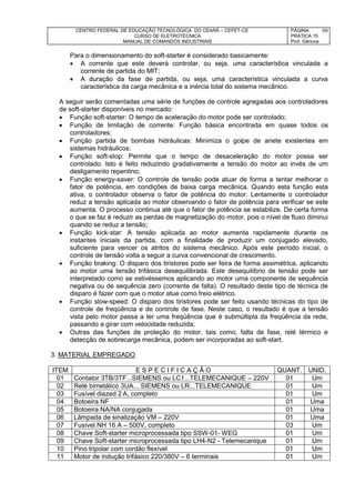 CENTRO FEDERAL DE EDUCAÇÃO TECNOLÓGICA DO CEARÁ – CEFET-CE
CURSO DE ELETROTÉCNICA
MANUAL DE COMANDOS INDUSTRIAIS
PÁGINA:
PRÁTICA 15
Prof. Gênova
99
Para o dimensionamento do soft-starter é considerado basicamente:
 A corrente que este deverá controlar, ou seja, uma característica vinculada a
corrente de partida do MIT;
 A duração da fase de partida, ou seja, uma característica vinculada a curva
característica da carga mecânica e a inércia total do sistema mecânico.
A seguir serão comentadas uma série de funções de controle agregadas aos controladores
de soft-starter disponíveis no mercado:
 Função soft-starter: O tempo de aceleração do motor pode ser controlado;
 Função de limitação de corrente: Função básica encontrada em quase todos os
controladores;
 Função partida de bombas hidráulicas: Minimiza o golpe de ariete existentes em
sistemas hidráulicos;
 Função soft-stop: Permite que o tempo de desaceleração do motor possa ser
controlado. Isto é feito reduzindo gradativamente a tensão do motor ao invés de um
desligamento repentino;
 Função energy-saver: O controle de tensão pode atuar de forma a tentar melhorar o
fator de potência, em condições de baixa carga mecânica. Quando esta função esta
ativa, o controlador observa o fator de potência do motor. Lentamente o controlador
reduz a tensão aplicada ao motor observando o fator de potência para verificar se este
aumenta. O processo continua até que o fator de potência se estabilize. De certa forma
o que se faz é reduzir as perdas de magnetização do motor, pois o nível de fluxo diminui
quando se reduz a tensão;
 Função kick-star: A tensão aplicada ao motor aumenta rapidamente durante os
instantes iniciais da partida, com a finalidade de produzir um conjugado elevado,
suficiente para vencer os atritos do sistema mecânico. Após este período inicial, o
controle de tensão volta a seguir a curva convencional de crescimento.
 Função braking: O disparo dos tiristores pode ser feira de forma assimétrica, aplicando
ao motor uma tensão trifásica desequilibrada. Este desequilíbrio de tensão pode ser
interpretado como se estivéssemos aplicando ao motor uma componente de sequência
negativa ou de sequência zero (corrente de falta). O resultado deste tipo de técnica de
disparo é fazer com que o motor atue como freio elétrico.
 Função slow-speed: O disparo dos tiristores pode ser feito usando técnicas do tipo de
controle de freqüência e de controle de fase. Neste caso, o resultado é que a tensão
vista pelo motor passa a ter uma freqüência que é submúltipla da freqüência da rede,
passando a girar com velocidade reduzida;
 Outras das funções de proteção do motor, tais como, falta de fase, relé térmico e
detecção de sobrecarga mecânica, podem ser incorporadas ao soft-start.
3. MATERIAL EMPREGADO
ITEM E S P E C I F I C A Ç Ã O QUANT. UNID.
01 Contator 3TB/3TF...SIEMENS ou LC1...TELEMECANIQUE – 220V 01 Um
02 Relé bimetálico 3UA... SIEMENS ou LR...TELEMECANIQUE 01 Um
03 Fusível diazed 2 A, completo 01 Um
04 Botoeira NF 01 Uma
05 Botoeira NA/NA conjugada 01 Uma
06 Lâmpada de sinalização VM – 220V 01 Uma
07 Fusível NH 16 A – 500V, completo 03 Um
08 Chave Soft-starter microprocessada tipo SSW-01- WEG 01 Um
09 Chave Soft-starter microprocessada tipo LH4-N2 - Telemecanique 01 Um
10 Pino tripolar com cordão flexível 01 Um
11 Motor de indução trifásico 220/380V – 6 terminais 01 Um
 