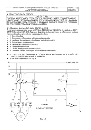 CENTRO FEDERAL DE EDUCAÇÃO TECNOLÓGICA DO CEARÁ – CEFET-CE
CURSO DE ELETROTÉCNICA
MANUAL DE COMANDOS INDUSTRIAIS
PÁGINA:
PRÁTICA 15
Prof. Gênova
100
4. PROCEDIMENTO DA PRÁTICA
A T E N Ç Ã O !
CUIDADO! NA MONTAGEM DESTA PRÁTICA, EXISTIRÃO PARTES CONDUTORAS QUE
NÃO ESTARÃO PROTEGIDAS CONTRA CONTATOS ACIDENTAIS. VOCÊ VAI LIDAR COM
TENSÕES DE 220 E 380V. ANTES DE ENERGIZAR O CIRCUITO, SOLICITE A PRESENÇA
DO PROFESSOR PARA CONFERIR AS LIGAÇÕES.
4.1- Montagem da chave Soft-starter SSW-01 da WEG:
A montagem dessa prática segue o MANUAL TÉCNICO da WEG SSW-01, relativo ao SOFT-
STARTER modelo SSW-01.9. Faz parte da prática o aluno conhecer as informações contidas
no manual relativas a introdução e aos seguintes itens:
 1- Especificações
 2- Dimensões e informações sobre as perdas de calor
 3- Instalação de montagem e funções de controle do usuário
 4- Colocação em funcionamento
 5- Localização dos ajustes do usuário
 6- Esquema das entradas
 7- Circuito aplicação das chaves SSW-01
 8- Tabela de fusíveis ultra-rápido e contatores recomendados.
4.1.1- CIRCUITO DE COMANDO E FORÇA PARA ACIONAMENTO ATRAVÉS DO
SOFT-STARTER (DIAGRAMA INTEGRADO)
 Monte o circuito integrado da Fig. 4.1
R ~ 380V ~ 60 Hz
S
T
N
e1 e21
1 3 5 A2 b0
2 4 6 K1
A1
95
e4 b1
96
L1 L2 L3 1 2 5 6
U V W 
Fig. 4.1
SSW-01
RL2
CHAVE SOFT-STARTER
Motor
3~
Motor
3 ~
 
