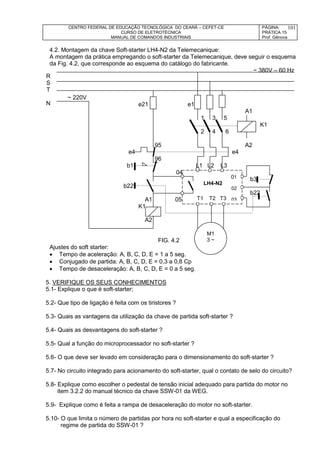 CENTRO FEDERAL DE EDUCAÇÃO TECNOLÓGICA DO CEARÁ – CEFET-CE
CURSO DE ELETROTÉCNICA
MANUAL DE COMANDOS INDUSTRIAIS
PÁGINA:
PRÁTICA 15
Prof. Gênova
101
4.2. Montagem da chave Soft-starter LH4-N2 da Telemecanique:
A montagem da prática empregando o soft-starter da Telemecanique, deve seguir o esquema
da Fig. 4.2, que corresponde ao esquema do catálogo do fabricante.
~ 380V – 60 Hz
~ 220V
e21 e1
A1
1 3 5
K1
2 4 6
95 A2
e4 e4
96
b1 L1 L2 L3
04
b3
b22
b22
A1 05 T1
K1
A2
FIG. 4.2
Ajustes do soft starter:
 Tempo de aceleração: A, B, C, D, E = 1 a 5 seg.
 Conjugado de partida: A, B, C, D, E = 0,3 a 0,8 Cp
 Tempo de desaceleração: A, B, C, D, E = 0 a 5 seg.
5. VERIFIQUE OS SEUS CONHECIMENTOS
5.1- Explique o que é soft-starter;
5.2- Que tipo de ligação é feita com os tiristores ?
5.3- Quais as vantagens da utilização da chave de partida soft-starter ?
5.4- Quais as desvantagens do soft-starter ?
5.5- Qual a função do microprocessador no soft-starter ?
5.6- O que deve ser levado em consideração para o dimensionamento do soft-starter ?
5.7- No circuito integrado para acionamento do soft-starter, qual o contato de selo do circuito?
5.8- Explique como escolher o pedestal de tensão inicial adequado para partida do motor no
item 3.2.2 do manual técnico da chave SSW-01 da WEG.
5.9- Explique como é feita a rampa de desaceleração do motor no soft-starter.
5.10- O que limita o número de partidas por hora no soft-starter e qual a especificação do
regime de partida do SSW-01 ?
LH4-N2
M1
3 ~
R
S
T
N
T1 T2 T3
01
02
03
 