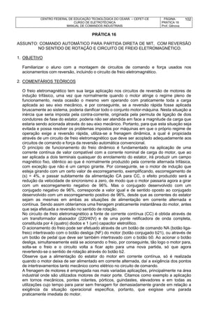 CENTRO FEDERAL DE EDUCAÇÃO TECNOLÓGICA DO CEARÁ – CEFET-CE
CURSO DE ELETROTÉCNICA
MANUAL DE COMANDOS INDUSTRIAIS
PÁGINA:
PRÁTICA 16
Prof. Gênova
102
PRÁTICA 16
ASSUNTO: COMANDO AUTOMÁTICO PARA PARTIDA DIRETA DE MIT, COM REVERSÃO
NO SENTIDO DE ROTAÇÃO E CIRCUITO DE FREIO ELETROMAGNÉTICO.
1. OBJETIVO
Familiarizar o aluno com a montagem de circuitos de comando e força usados nos
acionamentos com reversão, incluindo o circuito de freio eletromagnético.
2. COMENTÁRIOS TEÓRICOS
O freio eletromagnético tem sua larga aplicação nos circuitos de reversão de motores de
indução trifásico, uma vez que normalmente quando o motor atinge o regime pleno de
funcionamento, nesta ocasião o mesmo vem operando com praticamente toda a carga
aplicada ao seu eixo mecânico, e por conseguinte, se a reversão rápida fosse aplicada
bruscamente ao sistema, poderia danificar todo o conjunto motor-máquina. Nesta situação a
inércia que seria imposta pela contra-corrente, originada pela permuta de ligação de dois
condutores de fase do estator, poderia não ser atendida em face a magnitude da carga que
estaria sendo acionada através do seu eixo mecânico. Portanto, para que esta situação seja
evitada e possa resolver os problemas impostos por máquinas em que o próprio regime de
operação exige a reversão rápida, utiliza-se a frenagem dinâmica, a qual é propiciada
através de um circuito de freio eletromagnético que deve ser acoplado adequadamente aos
circuitos de comando e força da reversão automática convencional.
O princípio de funcionamento do freio dinâmico é fundamentado na aplicação de uma
corrente contínua de valor compatível com a corrente nominal de carga do motor, que ao
ser aplicada a dois terminais quaisquer do enrolamento do estator, irá produzir um campo
magnético fixo, idêntico ao que é normalmente produzido pela corrente alternada trifásica,
com exceção que não é um campo girante. Por conseguinte, se o motor de indução que
esteja girando com um certo valor de escorregamento, exemplificando, escorregamento de
(s) = 4%, e passar subitamente da alimentação CA para CC, o efeito produzido será a
redução da velocidade de sincronismo a zero, de modo que o motor passaria agora a girar
com um escorregamento negativo de 96%. Mas o conjugado desenvolvido com um
conjugado negativo de 96%, corresponde a valor igual e de sentido oposto ao conjugado
desenvolvido com um escorregamento positivo de 96%, desde que as correntes do estator
sejam as mesmas em ambas as situações de alimentação em corrente alternada e
contínua. Sendo assim obteríamos uma frenagem praticamente instantânea do motor, antes
que seja efetuada a reversão no sentido de rotação.
No circuito de freio eletromagnético a fonte de corrente contínua (CC) é obtida através de
um transformador abaixador (220/40V) e de uma ponte retificadora de onda completa,
constituída por 4 (quatro) diodos e 1 (um) capacitor eletrolítico.
O acionamento do freio pode ser efetuado através de um botão de comando NA (botão liga-
freio) intertravado com o botão desliga (NF) do motor (botão conjugado b21), ou através de
um botão de pedal que deve ser também intertravado com o botão b0. Ao acionar o botão
desliga, simultaneamente está se acionando o freio, por conseguinte, tão logo o motor para,
solta-se o freio e o circuito volta a ficar apto para uma nova partida, só que agora
revertendo-se o sentido de rotação através do botão b2.
Observe que a alimentação do estator do motor em corrente contínua, só é realizada
quando o motor deixa de ser alimentado em corrente alternada, daí a exigência dos pontos
de intertravamentos tanto mecânico como elétrico no circuito de comando.
A frenagem de motores é empregada nas mais variadas aplicações, principalmente na área
industrial onde são utilizados motores de maior porte. Citamos como exemplo a aplicação
em tornos mecânicos, pontes rolantes, pórticos, guindastes, elevadores e em todas as
utilizações cujo tempo para parar sem frenagem for demasiadamente grande em relação a
exigência da situação operacional específica, portanto, que exigisse uma parada
praticamente imediata do motor.
 