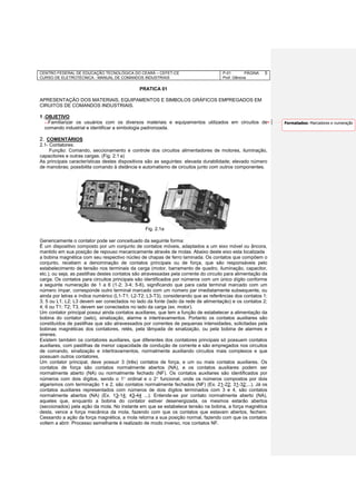 CENTRO FEDERAL DE EDUCAÇÃO TECNOLÓGICA DO CEARÁ – CEFET-CE
CURSO DE ELETROTÉCNICA - MANUAL DE COMANDOS INDUSTRIAIS
P-01 PÁGINA
Prof. Gênova
5
PRATICA 01
APRESENTAÇÃO DOS MATERIAIS, EQUIPAMENTOS E SIMBOLOS GRÁFICOS EMPREGADOS EM
CIRUITOS DE COMANDOS INDUSTRIAIS.
1 .OBJETIVO
Familiarizar os usuários com os diversos materiais e equipamentos utilizados em circuitos de
comando industrial e identificar a simbologia padronizada.
2. COMENTÁRIOS
2.1- Contatores:
Função: Comando, seccionamento e controle dos circuitos alimentadores de motores, iluminação,
capacitores e outras cargas. (Fig. 2.1 a)
As principais características destes dispositivos são as seguintes: elevada durabilidade; elevado número
de manobras; possibilita comando à distância e automatismo de circuitos junto com outros componentes.
Genericamente o contator pode ser conceituado da seguinte forma:
É um dispositivo composto por um conjunto de contatos móveis, adaptados a um eixo móvel ou âncora,
mantido em sua posição de repouso mecanicamente através de molas. Abaixo deste eixo esta localizada
a bobina magnética com seu respectivo núcleo de chapas de ferro laminada. Os contatos que compõem o
conjunto, recebem a denominação de contatos principais ou de força, que são responsáveis pelo
estabelecimento de tensão nos terminais da carga (motor, barramento de quadro, iluminação, capacitor,
etc.), ou seja, as pastilhas destes contatos são atravessadas pela corrente do circuito para alimentação da
carga. Os contatos para circuitos principais são identificados por números com um único dígito conforme
a seguinte numeração de 1 a 6 (1-2; 3-4; 5-6), significando que para cada terminal marcado com um
número ímpar, corresponde outro terminal marcado com um número par imediatamente subsequente, ou
ainda por letras e índice numérico (L1-T1; L2-T2; L3-T3), considerando que as referências dos contatos 1;
3; 5 ou L1; L2; L3 devem ser conectados no lado da fonte (lado da rede de alimentação) e os contatos 2;
4; 6 ou T1; T2; T3, devem ser conectados no lado da carga (ex. motor).
Um contator principal possui ainda contatos auxiliares, que tem a função de estabelecer a alimentação da
bobina do contator (selo), sinalização, alarme e intertravamentos. Portanto os contatos auxiliares são
constituídos de pastilhas que são atravessados por correntes de pequenas intensidades, solicitadas pela
bobinas magnéticas dos contatores, relés, pela lâmpada de sinalização, ou pela bobina de alarmes e
sirenes.
Existem também os contatores auxiliares, que diferentes dos contatores principais só possuem contatos
auxiliares, com pastilhas de menor capacidade de condução de corrente e são empregados nos circuitos
de comando, sinalização e intertravamentos, normalmente auxiliando circuitos mais complexos e que
possuam outros contatores.
Um contator principal, deve possuir 3 (três) contatos de força, e um ou mais contatos auxiliares. Os
contatos de força são contatos normalmente abertos (NA), e os contatos auxiliares podem ser
normalmente aberto (NA) ou normalmente fechado (NF). Os contatos auxiliares são identificados por
números com dois dígitos, sendo o 1 ordinal e o 2 funcional, onde os números compostos por dois
algarismos com terminação 1 e 2, são contatos normalmente fechados (NF) (Ex. 21-22; 31-32;...). Já os
contatos auxiliares representados com números de dois dígitos terminados com 3 e 4, são contatos
normalmente abertos (NA) (Ex. 13-14; 43-44 ...). Entende-se por contato normalmente aberto (NA),
aqueles que, enquanto a bobina do contator estiver desenergizada, os mesmos estarão abertos
(seccionados) pela ação da mola. No instante em que se estabelece tensão na bobina, a força magnética
desta, vence a força mecânica da mola, fazendo com que os contatos que estavam abertos, fechem.
Cessando a ação da força magnética, a mola retorna a sua posição normal, fazendo com que os contatos
voltem a abrir. Processo semelhante é realizado de modo inverso, nos contatos NF.
Fig. 2.1a
Formatados: Marcadores e numeração
 
