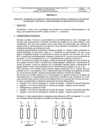 CENTRO FEDERAL DE EDUCAÇÃO TECNOLÓGICA DO CEARÁ – CEFET-CE
CURSO DE ELETROTÉCNICA
MANUAL DE COMANDOS INDUSTRIAIS
PÁGINA:
PRÁTICA 17
Prof. Gênova
105
PRÁTICA 17
ASSUNTO: COMANDO AUTOMÁTICO PARA PARTIDA ESTRELA-TRIÂNGULO DE MOTOR
DE INDUÇÃO TRIFÁSICO, COM REVERSÃO NO SENTIDO DE ROTAÇÃO
1. OBJETIVO
Familiarizar o aluno com a montagem de circuitos de comando eletromagnéticos e de
força, para acionamento de MIT usando a chave Y -  reversora.
2. COMENTÁRIOS TEÓRICOS
Durante a prática 7 tivemos a oportunidade de nos familiarizarmos com a montagem de
circuitos que proporcionam a reversão no sentido de rotação de um motor trifásico, onde
constatamos que para isso bastava trocar duas fases de alimentação das bobinas do
estator entre si, permanecendo uma fase fixa. Esta operação corresponde a inversão da
seqüência de fases nas bobinas do motor.
A partida estrela-triângulo automática montada na prática 11, utilizou 3 (três) contatores na
operacionalização do processo, onde no 1o
momento do acionamento, K3 tem a sua
bobina energizada fazendo o fechamento do centro da estrela nos terminais 4,5 e 6 do
MIT, e quase que simultaneamente, energiza a bobina de K1, que por sua vez alimenta os
terminais 1, 2 e 3 na seqüência R, S, e T, respectivamente, partindo o motor em Y.
No 2o
momento do processo de partida, o motor já deverá ter atingido em torno de 90% da
sua rotação nominal, então o contator K3 é desenergizado, desfazendo o fechamento do
centro da estrela, e logo em seguida, K2 é energizado fazendo agora o fechamento da
ligação delta do motor, conjuntamente com K1 que permaneceu ligado (1-6, 2-4, 3-5).
Para adicionar uma reversão neste processo basta acrescentar um 4o
contator (K4) em
paralelo com K1, que passaria a ser o responsável pela comutação da seqüência de fases
no circuito de foça do MIT, proporcionando desta maneira a inversão de rotação.
No circuito de comando deve-se ter a preocupação em garantir através de contatos de
intertravamentos, a impossibilidade de acionamento simultâneo dos contatores K1 e K4,
caso contrario pode ocorrer curto-circuito bifásico franco e a queima de 2 fusíveis de força.
A seguir é apresentada a seqüência operacional resumida desta prática:
 Ligação Y: K1 e K3 em operação (1o
sentido de rotação – Partida com tensão reduzida)
 Ligação : K1 e K2 em operação (1o
sentido de rotação – Regime a plena tensão)
 Desligamento e parada do motor.
 Ligação Y: K4 e K3 em operação (2o
sentido de rotação – Partida com tensão reduzida)
 Ligação : K4 e K2 em operação (2o
sentido de rotação – Regime a plena tensão)
Na figura 2.1 são representados os diagramas das bobinas do MIT nas ligações Y e , com
as correspondentes alterações na seqüência de fases de alimentação.
R S T R S T
1 2 3 1 2 3
4 5 6
4 5 6
Ligação Y Ligação 
FIG. 2..1
 