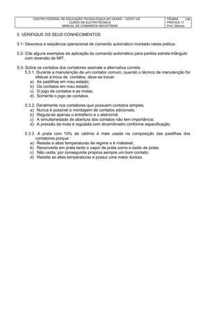 CENTRO FEDERAL DE EDUCAÇÃO TECNOLÓGICA DO CEARÁ – CEFET-CE
CURSO DE ELETROTÉCNICA
MANUAL DE COMANDOS INDUSTRIAIS
PÁGINA:
PRÁTICA 17
Prof. Gênova
108
5. VERIFIQUE OS SEUS CONHECIMENTOS
5.1- Descreva a seqüência operacional de comando automático montado nesta prática.
5.2- Cite alguns exemplos da aplicação do comando automático para partida estrela-triângulo
com reversão de MIT.
5.3- Sobre os contatos dos contatores assinale a alternativa correta:
5.3.1. Durante a manutenção de um contator comum, quando o técnico de manutenção for
efetuar a troca de contatos, deve-se trocar:
a) As pastilhas em mau estado;
b) Os contatos em mau estado;
c) O jogo de contatos e as molas;
d) Somente o jogo de contatos.
5.3.2. Geralmente nos contatores que possuem contatos simples:
a) Nunca é possível a montagem de contatos adicionais;
b) Regula-se apenas o entreferro e o eletroímã;
c) A simultaneidade de abertura dos contatos não tem importância;
d) A pressão da mola é regulada com dinamômetro conforme especificação.
5.3.3. A prata com 10% de cádmio é mais usada na composição das pastilhas dos
contatores porque:
a) Resiste a altas temperaturas de regime e é maleável;
b) Reconverte em prata tanto o vapor de prata como o óxido de prata;
c) Não oxida, por conseguinte propicia sempre um bom contato;
d) Resiste as altas temperaturas e possui uma maior dureza.
 