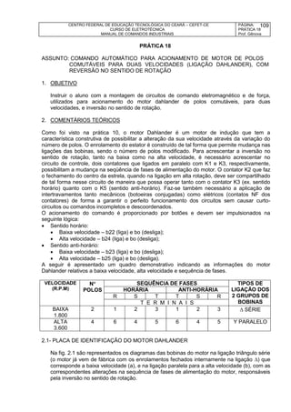 CENTRO FEDERAL DE EDUCAÇÃO TECNOLÓGICA DO CEARÁ – CEFET-CE
CURSO DE ELETROTÉCNICA
MANUAL DE COMANDOS INDUSTRIAIS
PÁGINA:
PRÁTICA 18
Prof. Gênova
109
PRÁTICA 18
ASSUNTO: COMANDO AUTOMÁTICO PARA ACIONAMENTO DE MOTOR DE POLOS
COMUTÁVEIS PARA DUAS VELOCIDADES (LIGAÇÃO DAHLANDER), COM
REVERSÃO NO SENTIDO DE ROTAÇÃO
1. OBJETIVO
Instruir o aluno com a montagem de circuitos de comando eletromagnético e de força,
utilizados para acionamento do motor dahlander de polos comutáveis, para duas
velocidades, e inversão no sentido de rotação.
2. COMENTÁRIOS TEÓRICOS
Como foi visto na prática 10, o motor Dahlander é um motor de indução que tem a
característica construtiva de possibilitar a alteração da sua velocidade através da variação do
número de polos. O enrolamento do estator é construído de tal forma que permite mudança nas
ligações das bobinas, sendo o número de polos modificado. Para acrescentar a inversão no
sentido de rotação, tanto na baixa como na alta velocidade, é necessário acrescentar no
circuito de controle, dois contatores que ligados em paralelo com K1 e K3, respectivamente,
possibilitam a mudança na seqüência de fases de alimentação do motor. O contator K2 que faz
o fechamento do centro da estrela, quando na ligação em alta rotação, deve ser compartilhado
de tal forma nesse circuito de maneira que possa operar tanto com o contator K3 (ex. sentido
horário) quanto com o K5 (sentido anti-horário). Faz-se também necessário a aplicação de
intertravamentos tanto mecânicos (botoeiras conjugadas) como elétricos (contatos NF dos
contatores) de forma a garantir o perfeito funcionamento dos circuitos sem causar curto-
circuitos ou comandos incompletos e descoordenados.
O acionamento do comando é proporcionado por botões e devem ser impulsionados na
seguinte lógica:
 Sentido horário:
 Baixa velocidade – b22 (liga) e bo (desliga);
 Alta velocidade – b24 (liga) e bo (desliga);
 Sentido anti-horário:
 Baixa velocidade – b23 (liga) e bo (desliga);
 Alta velocidade – b25 (liga) e bo (desliga).
A seguir é apresentado um quadro demonstrativo indicando as informações do motor
Dahlander relativos a baixa velocidade, alta velocidade e sequência de fases.
VELOCIDADE
(R.P.M)
N
POLOS
SEQUÊNCIA DE FASES TIPOS DE
LIGAÇÃO DOS
2 GRUPOS DE
BOBINAS
HORÁRIA ANTI-HORÁRIA
R S T T S R
T E R M I N A I S
BAIXA
1.800
2 1 2 3 1 2 3  SÉRIE
ALTA
3.600
4 6 4 5 6 4 5 Y PARALELO
2.1- PLACA DE IDENTIFICAÇÃO DO MOTOR DAHLANDER
Na fig. 2.1 são representados os diagramas das bobinas do motor na ligação triângulo série
(o motor já vem de fábrica com os enrolamentos fechados internamente na ligação ) que
corresponde a baixa velocidade (a), e na ligação paralela para a alta velocidade (b), com as
correspondentes alterações na sequência de fases de alimentação do motor, responsáveis
pela inversão no sentido de rotação.
 