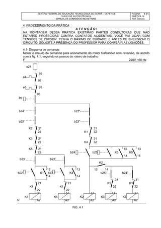 CENTRO FEDERAL DE EDUCAÇÃO TECNOLÓGICA DO CEARÁ – CEFET-CE
CURSO DE ELETROTÉCNICA
MANUAL DE COMANDOS INDUSTRIAIS
PÁGINA:
PRÁTICA 18
Prof. Gênova
111
4. PROCEDIMENTO DA PRÁTICA
A T E N Ç Ã O !
NA MONTAGEM DESSA PRÁTICA EXISTIRÃO PARTES CONDUTORAS QUE NÃO
ESTARÃO PROTEGIDAS CONTRA CONTATOS ACIDENTAIS. VOCÊ VAI LIDAR COM
TENSÕES DE 220/380V. TENHA O MÁXIMO DE CUIDADO, E ANTES DE ENERGIZAR O
CIRCUITO, SOLICITE A PRESENÇA DO PROFESSOR PARA CONFERIR AS LIGAÇÕES.
4.1- Diagrama de comando:
Monte o circuito de comando para acionamento do motor Dahlander com reversão, de acordo
com a fig. 4.1, seguindo os passos do roteiro de trabalho:
F 220V ~60 Hz
e21
95
e4
96
e5 95
96
bo
b24’ b22”
b25’ b23”
K2 21 31
22 K1 32
K3 21 31
22 K4 32
K5 21 13 13
22 b24 b25 K3 K5
14 14
b23’ b22’
K2
13 13 13 14
b22 K1 b23 “ K4 b25” b24”
14 14
31 31
21 21 K5 K3
K4 K1 32 32
22 22
A1 A1 A1 A1 A1
K1 K4 K2 K3 K5
N A2 A2 A2 A2 A2
FIG. 4.1
 