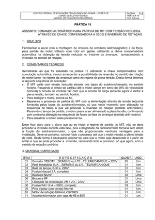 CENTRO FEDERAL DE EDUCAÇÃO TECNOLÓGICA DO CEARÁ – CEFET-CE
CURSO DE ELETROTÉCNICA
MANUAL DE COMANDOS INDUSTRIAIS
PÁGINA:
PRÁTICA 19
Prof. Gênova
113
PRÁTICA 19
ASSUNTO: COMANDO AUTOMÁTICO PARA PARTIDA DE MIT COM TENSÃO REDUZIDA,
ATRAVÉS DE CHAVE COMPENSADORA A SECO E INVERSÃO DE ROTAÇÃO
1. OBJETIVO
Familiarizar o aluno com a montagem de circuitos de comando eletromagnético e de força,
para partida de motor trifásico com rotor em gaiola, utilizando a chave compensadora
automática na obtenção da tensão reduzida no instante do arranque, acrescentando a
inversão no sentido de rotação.
2. COMENTÁRIOS TEÓRICOS
Semelhante ao que foi estudado na prática 13 utilizando a chave compensadora com
comutação automática, iremos acrescentar a possibilidade de reversão no sentido de rotação
do motor tanto no regime de arranque como no regime de plena tensão. Desta forma teremos
a seguinte sequência de operação:
 O MIT parte com tensão reduzida através dos tapes do autotransformador, no sentido
horário. Passando o tempo de partida (até o motor atingir em torno de 90% da velocidade
nominal) o circuito de controle faz com que o circuito de força alimente agora o motor a
plena tensão, também no sentido horário.
 Para desligar o motor, aciona-se bo.
 Repete-se o processo de partida do MIT com a alimentação através da tensão reduzida
fornecida pelos tapes do autotransformador, só que neste momento com alteração na
sequência de fases o que vai propiciar a inversão de rotação (sentido anti-horário).
Passando o tempo de partida, o motor passa a ser alimentado a plena tensão, continuando
com a mesma alteração na sequência de fases da fase de arranque (sentido anti-horário).
 Para desativar o motor basta pressionar bo.
Deve ficar claro para o aluno que ao se iniciar o regime de partida do MIT, não se deve
proceder a inversão durante esta fase, pois a magnitude da contracorrente tornaria sem efeito
a função do autotransformador, o que não proporcionaria nenhuma vantagem para a
instalação. Deve-se portanto, concluir todo o processo até que o motor receba a plena tensão
da rede. Desta forma é necessário acionar bo para que o motor seja desativado e a partir de
então é que se pode proceder a inversão, reiniciando todo o processo, só que agora, com o
sentido de rotação contrário.
3. MATERIAL EMPREGADO
ITEM E S P E C I F I C A Ç Ã O QUANT. UNID.
01 Contator 3TB/3TF...SIEMENS ou LC1...TELEMECANIQUE – 220V 05 Um
02 Relé bimetálico 3UA... SIEMENS ou LR...TELEMECANIQUE 01 Um
03 Relé de tempo, 0-30 s, 220V 01 Um
04 Fusível diazed 2 A, completo 01 Um
05 Botoeira NA/NF 02 Uma
06 Botoeira NF 01 Uma
07 Lâmpada de sinalização VM / VD – 220V 02 Uma
08 Fusível NH 16 A – 500V, completo 03 Um
09 Pino tripolar com cordão flexível 01 Um
10 Motor de indução trifásico 220/380V 01 Um
11 Autotransformador com taps de 65 e 80% 01 um
 