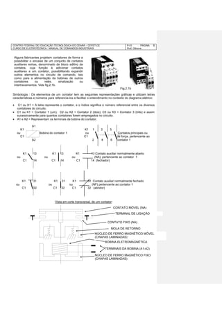CENTRO FEDERAL DE EDUCAÇÃO TECNOLÓGICA DO CEARÁ – CEFET-CE
CURSO DE ELETROTÉCNICA - MANUAL DE COMANDOS INDUSTRIAIS
P-01 PÁGINA
Prof. Gênova
6
Simbologia : Os elementos de um contator tem as seguintes representações gráficas e utilizam letras
características e números para referencia-los e facilitar o entendimento no contexto do diagrama elétrico:
 C1 ou K1 = A letra representa o contator, e o índice significa o número referencial entre os diversos
contatores do circuito.
 C1 ou K1 = Contator 1 (um); C2 ou K2 = Contator 2 (dois); C3 ou K3 = Contator 3 (três) e assim
sucessivamente para quantos contatores forem empregados no circuito.
 A1 e A2 = Representam os terminais da bobina do contator.
A1
K1 K1 1 3 5
ou Bobina do contator 1 ou Contatos principais ou
C1 C1 de força, pertencente ao
A2 2 4 6 contator 1
K1 13 K1 13 K1 13 Contato auxiliar normalmente aberto
ou ou ou (NA), pertencente ao contator 1
C1 14 C1 14 C1 14 (fechador)
K1 31 K1 31 K1 31 Contato auxiliar normalmente fechado
ou ou ou (NF) pertencente ao contator 1
C1 32 C1 32 C1 32 (abridor)
Vista em corte transversal, de um contator:
CONTATO MÓVEL (NA)
TERMINAL DE LIGAÇÃO
CONTATO FIXO (NA)
MOLA DE RETORNO
NÚCLEO DE FERRO MAGNÉTICO MÓVEL
(CHAPAS LAMINADAS)
BOBINA ELETROMAGNÉTICA
TERMINAIS DA BOBINA (A1-A2)
NÚCLEO DE FERRO MAGNÉTICO FIXO
(CHAPAS LAMINADAS)
Fig.2.1b
Alguns fabricantes projetam contatores de forma a
possibilitar o encaixe de um conjunto de contatos
auxiliares extras, denominado de bloco aditivo de
contatos, cuja função é adicionar contatos
auxiliares a um contator, possibilitando expandir
outros elementos no circuito de comando, tais
como para a alimentação da bobinas de outros
contatores ou relés, sinalização ou
intertravamentos. Vide fig.2.1b.
 