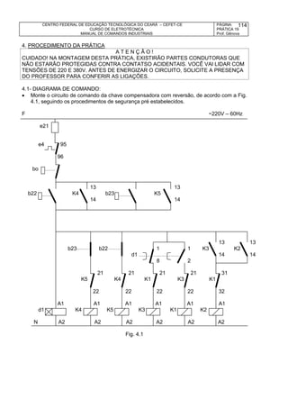 CENTRO FEDERAL DE EDUCAÇÃO TECNOLÓGICA DO CEARÁ – CEFET-CE
CURSO DE ELETROTÉCNICA
MANUAL DE COMANDOS INDUSTRIAIS
PÁGINA:
PRÁTICA 19
Prof. Gênova
114
4. PROCEDIMENTO DA PRÁTICA
A T E N Ç Ã O !
CUIDADO! NA MONTAGEM DESTA PRÁTICA, EXISTIRÃO PARTES CONDUTORAS QUE
NÃO ESTARÃO PROTEGIDAS CONTRA CONTATSO ACIDENTAIS. VOCÊ VAI LIDAR COM
TENSÕES DE 220 E 380V. ANTES DE ENERGIZAR O CIRCUITO, SOLICITE A PRESENÇA
DO PROFESSOR PARA CONFERIR AS LIGAÇÕES.
4.1- DIAGRAMA DE COMANDO:
 Monte o circuito de comando da chave compensadora com reversão, de acordo com a Fig.
4.1, seguindo os procedimentos de segurança pré estabelecidos.
F ~220V – 60Hz
e21
e4 95
96
bo
13 13
b22 K4 b23 K5
14 14
13 13
b23 b22 1 1 K3 K2
d1 14 14
8 2
21 21 21 21 31
K5 K4 K1 K3 K1
22 22 22 22 32
A1 A1 A1 A1 A1 A1
d1 K4 K5 K3 K1 K2
N A2 A2 A2 A2 A2 A2
Fig. 4.1
 