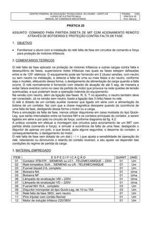 CENTRO FEDERAL DE EDUCAÇÃO TECNOLÓGICA DO CEARÁ – CEFET-CE
CURSO DE ELETROTÉCNICA
MANUAL DE COMANDOS INDUSTRIAIS
PÁGINA:
PRÁTICA 20
Prof. Gênova
116
PRÁTICA 20
ASSUNTO: COMANDO PARA PARTIDA DIRETA DE MIT COM ACIONAMENTO REMOTO
ATRAVÉS DE BOTOEIRAS E PROTEÇÃO CONTRA FALTA DE FASE
1. OBJETIVO
 Familiarizar o aluno com a instalação do relé falta de fase em circuitos de comando e força
para proteção de motores trifásicos.
2. COMENTÁRIOS TEÓRICOS
O relé falta de fase aplicado na proteção de motores trifásicos e outras cargas contra falta e
desequilíbrio de fases, supervisiona redes trifásicas nas quais as fases estejam defasadas
entre si de 120 elétricos. O equipamento pode ser fornecido em 2 (duas) versões, com neutro
ou sem neutro na instalação, e detecta a falta de uma ou mais fases e do neutro, conforme
seja o modelo, efetuando dessa forma, o desligamento da alimentação da carga quando a falta
ocorre. O relé normalmente é fornecido com retardo de atuação de até 5 seg, de maneira a
evitar falsos eventos como no caso da partida de motor que provoca na rede quedas de tensão
acentuadas, e que poderiam levar a operação indevida do equipamento.
Na versão com neutro, além da ligação das fases R, S, T no aparelho, o neutro também deve
ser conectado. Já na versão sem neutro, basta a ligação das 3 (três) fases no relé.
O relé é dotado de um contato auxiliar reversor que ligado em série com a alimentação da
bobina de um contator, faz com que a chave magnética desopere quando da ocorrência de
uma falta de fase, desligando dessa forma o motor ou a carga.
Para a simulação da falta de fase, iremos utilizar disjuntores em caixa moldada do tipo Quick-
Leg, que serão intercalados entre os fusíveis NH e os contatos principais do contator, a serem
ligados em série e por polo no circuito de força, conforme diagrama da fig. 4.2.
A prática consiste em efetuar a montagem dos circuitos para acionamento de um MIT com
partida direta (comando e força), e simular a ocorrência da falta de uma fase, desligando o
disjuntor de apenas um polo, o que levará, após alguns segundos, o desarme do contator, e
consequentemente, o desligamento do motor.
O relé falta de fase vem dotado de um dial ( - / + ) que ajusta a sensibilidade de operação do
relé, retardando ou diminuindo o retardo do contato reversor, e seu ajuste vai depender das
condições do regime de partida da carga.
3. MATERIAL EMPREGADO
ITEM E S P E C I F I C A Ç Ã O QUANT. UNID.
01 Contator 3TB/3TF...SIEMENS ou LC1...TELEMECANIQUE – 220V 01 Um
02 Relé bimetálico 3UA... SIEMENS ou LR...TELEMECANIQUE 01 Um
03 Fusível diazed 2 A, completo 01 Um
04 Botoeira NA 01 Uma
05 Botoeira NF 01 Uma
06 Lâmpada de sinalização VM – 220V 01 Uma
07 Lâmpada de sinalização VD – 220V 01 Uma
08 Fusível NH 16 A , completo 03 Um
09 Disjuntor monopolar do tipo Quick-Leg, de 10 ou 15A 03 Um
10 Relé falta de fase 380V, sem neutro 01 Um
11 Pino tripolar com cordão flexível 01 Um
12 Motor de indução trifásico 220/380V 01 Um
 