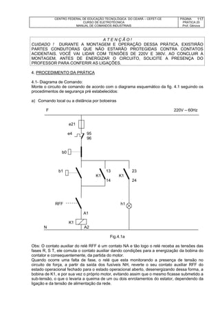 CENTRO FEDERAL DE EDUCAÇÃO TECNOLÓGICA DO CEARÁ – CEFET-CE
CURSO DE ELETROTÉCNICA
MANUAL DE COMANDOS INDUSTRIAIS
PÁGINA:
PRÁTICA 20
Prof. Gênova
117
A T E N Ç Ã O !
CUIDADO ! DURANTE A MONTAGEM E OPERAÇÃO DESSA PRÁTICA, EXISTIRÃO
PARTES CONDUTORAS QUE NÃO ESTARÃO PROTEGIDAS CONTRA CONTATOS
ACIDENTAIS. VOCÊ VAI LIDAR COM TENSÕES DE 220V E 380V. AO CONCLUIR A
MONTAGEM, ANTES DE ENERGIZAR O CIRCUITO, SOLICITE A PRESENÇA DO
PROFESSOR PARA CONFERIR AS LIGAÇÕES.
4. PROCEDIMENTO DA PRÁTICA
4.1- Diagrama de Comando:
Monte o circuito de comando de acordo com o diagrama esquemático da fig. 4.1 seguindo os
procedimentos de segurança pré estabelecidos:
a) Comando local ou a distância por botoeiras
F 220V – 60Hz
e21
e4 95
96
b0
b1 13 23
K1 K1
14 24
RFF h1
A1
K1
N A2
Fig.4.1a
Obs: O contato auxiliar do relé RFF é um contato NA e tão logo o relé receba as tensões das
fases R, S T, ele comuta o contato auxiliar dando condições para a energização da bobina do
contator e consequentemente, da partida do motor.
Quando ocorre uma falta de fase, o relé que esta monitorando a presença de tensão no
circuito de força, a partir da saída dos fusíveis NH, reverte o seu contato auxiliar RFF do
estado operacional fechado para o estado operacional aberto, desenergizando dessa forma, a
bobina de K1, e por sua vez o próprio motor, evitando assim que o mesmo ficasse submetido a
sub-tensão, o que o levaria a queima de um ou dois enrolamentos do estator, dependendo da
ligação e da tensão de alimentação da rede.
 
