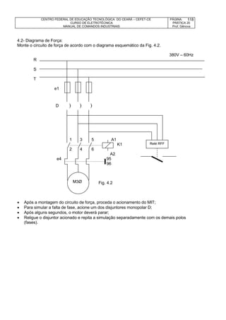 CENTRO FEDERAL DE EDUCAÇÃO TECNOLÓGICA DO CEARÁ – CEFET-CE
CURSO DE ELETROTÉCNICA
MANUAL DE COMANDOS INDUSTRIAIS
PÁGINA:
PRÁTICA 20
Prof. Gênova
118
4.2- Diagrama de Força:
Monte o circuito de força de acordo com o diagrama esquemático da Fig. 4.2.
380V – 60Hz
R
S
T
e1
D   
1 3 5 A1
K1
2 4 6
A2
e4 95
96
Fig. 4.2
 Após a montagem do circuito de força, proceda o acionamento do MIT;
 Para simular a falta de fase, acione um dos disjuntores monopolar D;
 Após alguns segundos, o motor deverá parar;
 Religue o disjuntor acionado e repita a simulação separadamente com os demais polos
(fases).
M3Ø
Relé RFF
 