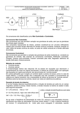 CENTRO FEDERAL DE EDUCAÇÃO TECNOLÓGICA DO CEARÁ – CEFET-CE
CURSO DE ELETROTÉCNICA
MANUAL DE COMANDOS INDUSTRIAIS
PÁGINA:
PRÁTICA 21
Prof. Gênova
120
LTCC FURNAS
H2O G Retificador + + Inversor
U1 U2
_ _
Foz do Iguaçú São Roque
Fig. 2
Os conversores são classificados como Não Controlado e Controlado.
Conversores Não Controlado:
São conversores que não permitem variação nas grandezas de saída, sem que as grandezas
de entrada sejam variadas.
São compostos basicamente de diodos, portanto constituem-se em circuitos retificadores
usados para converter tensão alternada em tensão contínua constante. Qualquer variação no
valor médio da tensão contínua de saída, só pode ser obtida variando-se a tensão alternada
de entrada.
Conversores Controlável:
São conversores que permitem a variação das grandezas de saída mantendo-se constante as
grandezas de entrada. São exemplo de conversores controlados: Retificador controlado,
Chopper, Inversor auto-controlado, Inversor controlado pela rede, Regulador eletrônico de
tensão (Soft-start), Cicloconversores
Métodos de controle:
 Controle escalar
 Controle vetorial
A fundamentação teórica das máquinas CA se baseia em equações que descrevem o
comportamento do motor em regime permanente. O método de controle obtido com aplicação
das equações em regime permanente, são denominados de “controle escalar”
Em outras aplicações que é exigido um controle rápido e preciso do torque, como é o caso de
tração elétrica, o controle escalar não é adequado pois não considera o funcionamento da
máquina em regime transitório, daí a necessidade de utilizar as técnicas de "controle vetorial".
Detalhes sobre as técnicas de controle, devem ser vistos em eletrônica de potência.
Equação da tensão da máquina:
A Lei de Faraday descreve quantitativamente a indução de tensões por parte de um campo
magnético variável no tempo. Desta maneira, a tensão induzida na bobina do estator é dada
pela seguinte expressão:
U = .N..sen(t), mas ω = 2f
U = 2.f.N..sen(t), logo o seu valor eficaz será:
Uef. = (2 / 2). f.N. = [(2 / 2).N].. f =
k
Ao se variar a freqüência de alimentação do motor CA, varia-se a sua velocidade síncrona,
significando que todas as velocidades síncronas variam desde f = 0 até a máxima freqüência
do inversor. O comportamento do motor pela curva conjugado X velocidade, quando
3ɸ
~
CARGAS
Uef
f
então a relação tensão/freqüência será dada:
por:
k
 