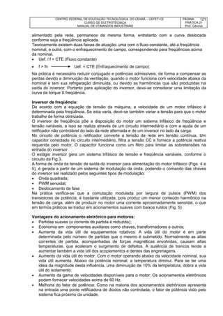 CENTRO FEDERAL DE EDUCAÇÃO TECNOLÓGICA DO CEARÁ – CEFET-CE
CURSO DE ELETROTÉCNICA
MANUAL DE COMANDOS INDUSTRIAIS
PÁGINA:
PRÁTICA 21
Prof. Gênova
121
alimentado pela rede, permanece da mesma forma, entretanto com a curva deslocada
conforme seja a freqüência aplicada.
Teoricamente existem duas faixas de atuação: uma com o fluxo constante, até a freqüência
nominal, e outra, com o enfraquecimento de campo, correspondendo para freqüências acima
da nominal.
 Uef. / f = CTE (Fluxo constante)
 f > fn Uef. = CTE (Enfraquecimento de campo)
Na prática é necessário reduzir conjugado e potências admissíveis, de forma a compensar as
perdas devido a diminuição da ventilação, quando o motor funciona com velocidade abaixo da
nominal e tem sua refrigeração diminuída, ou devido as harmônicas que são produzidas na
saída do inversor. Portanto para aplicação do inversor, deve-se considerar uma limitação da
curva de torque X freqüência.
Inversor de freqüência:
De acordo com a equação de tensão da máquina, a velocidade de um motor trifásico é
determinada pela freqüência. Se esta varia, deve-se também variar a tensão para que o motor
trabalhe de forma otimizada.
O inversor de freqüência põe a disposição do motor um sistema trifásico de freqüência e
tensão variáveis, e isso se realiza através de um circuito intermediário e com a ajuda de um
retificador não controlável do lado da rede alternada e de um inversor no lado da carga.
No circuito de potência o retificador converte a tensão da rede em tensão contínua. Um
capacitor conectado no circuito intermediário, filtra a tensão CC e fornece a potência reativa
requerida pelo motor. O capacitor funciona como um filtro para limitar as sobretensões na
entrada do inversor.
O estágio inversor gera um sistema trifásico de tensão e freqüência variáveis, conforme o
circuito da Fig.3.
A forma de onda da tensão de saída do inversor para alimentação do motor trifásico (Figs. 4 e
5), é gerada a partir de um sistema de modulação da onda, podendo o comando das chaves
do inversor ser realizado pelos seguintes tipos de modulação:
 Onda quadrada;
 PWM senoidal;
 Deslocamento de fase
Na prática verifica-se que a comutação modulada por largura de pulsos (PWM) dos
transistores de potência, é bastante utilizada, pois produz um menor conteúdo harmônico na
tensão de carga, além de produzir no motor uma corrente aproximadamente senoidal, o que
em termos práticos se traduz em acionamentos suaves com baixos ruídos (Fig. 5)
Vantagens do acionamento eletrônico para motores:
 Partidas suaves (a corrente de partida é reduzida);
 Economia em componentes auxiliares como chaves, transformadores e outros;
 Aumento da vida útil de equipamentos rotativos: A vida útil do motor é em parte
determinada pelo número de partidas que o mesmo é submetido. Normalmente as altas
correntes de partida, acompanhadas de forças magnéticas envolvidas, causam altas
temperaturas, que aceleram o surgimento de defeitos. A ausência de trancos tende a
aumentar também a vida útil dos acoplamentos e dentes das engrenagens.
 Aumento da vida útil do motor: Com o motor operando abaixo da velocidade nominal, sua
vida útil aumenta. Abaixo da potência nominal, a temperatura diminui. Para se ter uma
idéia da magnitude desta influência, uma diminuição de 10% da temperatura, dobra a vida
útil do isolamento.
 Aumento da gama de velocidades disponíveis para o motor: Os acionamentos eletrônicos
podem fornecer velocidades acima de 60 Hz.
 Melhoria do fator de potência: Como na maioria dos acionamentos eletrônicos apresenta
na entrada uma ponte retificadora de diodos não controlada, o fator de potência visto pelo
sistema fica próximo da unidade.
 