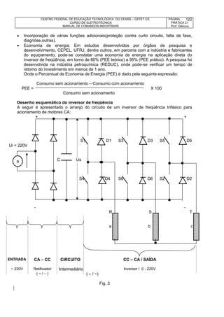 CENTRO FEDERAL DE EDUCAÇÃO TECNOLÓGICA DO CEARÁ – CEFET-CE
CURSO DE ELETROTÉCNICA
MANUAL DE COMANDOS INDUSTRIAIS
PÁGINA:
PRÁTICA 21
Prof. Gênova
122
 Incorporação de várias funções adicionais(proteção contra curto circuito, falta de fase,
diagnóse,outras).
 Economia de energia: Em estudos desenvolvidos por órgãos de pesquisa e
desenvolvimento, CEPEL, UFRJ, dentre outros, em parceria com a indústria e fabricantes
do equipamento, pode-se constatar uma economia de energia na aplicação direta do
inversor de freqüência, em torno de 80% (PEE teórico) a 95% (PEE prático). A pesquisa foi
desenvolvida na indústria petroquímica (REDUC), onde pode-se verificar um tempo de
retorno do investimento em menos de 1 ano.
Onde o Percentual de Economia de Energia (PEE) é dado pela seguinte expressão:
Consumo sem acionamento – Consumo com acionamento
PEE = X 100
Consumo sem acionamento
Desenho esquemático do inversor de freqüência
A seguir é apresentado o arranjo do circuito de um inversor de freqüência trifásico para
acionamento de motores CA:
+ +
S1 D1 S3 D3 S5 D5
Ui = 220V
C Us
S4 D4 S6 D6 S2 D2
- -
R S T
a b c
ENTRADA CA – CC CIRCUITO CC – CA / SAÍDA
~ 220V Retificador Intermediário Inversor / 0 - 220V
( ~ / – ) ( – / ~)
Fig. 3
G
 