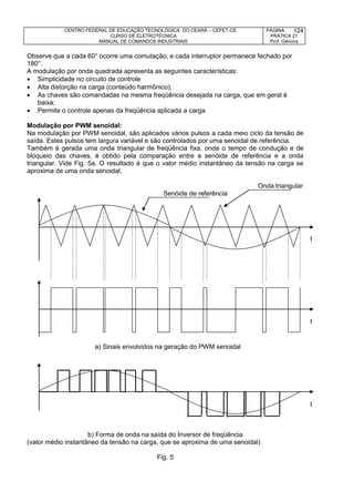 CENTRO FEDERAL DE EDUCAÇÃO TECNOLÓGICA DO CEARÁ – CEFET-CE
CURSO DE ELETROTÉCNICA
MANUAL DE COMANDOS INDUSTRIAIS
PÁGINA:
PRÁTICA 21
Prof. Gênova
124
Observe que a cada 60° ocorre uma comutação, e cada interruptor permanece fechado por
180°.
A modulação por onda quadrada apresenta as seguintes características:
 Simplicidade no circuito de controle
 Alta distorção na carga (conteúdo harmônico);
 As chaves são comandadas na mesma freqüência desejada na carga, que em geral é
baixa;
 Permite o controle apenas da freqüência aplicada a carga
Modulação por PWM senoidal:
Na modulação por PWM senoidal, são aplicados vários pulsos a cada meio ciclo da tensão de
saída. Estes pulsos tem largura variável e são controlados por uma senoidal de referência.
Também é gerada uma onda triangular de freqüência fixa, onde o tempo de condução e de
bloqueio das chaves, é obtido pela comparação entre a senóide de referência e a onda
triangular. Vide Fig. 5a. O resultado é que o valor médio instantâneo da tensão na carga se
aproxima de uma onda senoidal.
Onda triangular
Senóide de referência
t
t
t
b) Forma de onda na saída do Inversor de freqüência
(valor médio instantâneo da tensão na carga, que se aproxima de uma senoidal)
Fig. 5
a) Sinais envolvidos na geração do PWM senoidal
 
