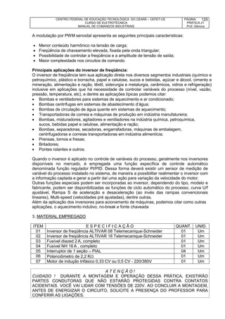 CENTRO FEDERAL DE EDUCAÇÃO TECNOLÓGICA DO CEARÁ – CEFET-CE
CURSO DE ELETROTÉCNICA
MANUAL DE COMANDOS INDUSTRIAIS
PÁGINA:
PRÁTICA 21
Prof. Gênova
125
A modulação por PWM senoidal apresenta as seguintes principais características:
 Menor conteúdo harmônico na tensão de carga;
 Freqüência de chaveamento elevada, fixada pela onda triangular;
 Possibilidade de controlar a freqüência e a amplitude de tensão de saída;
 Maior complexidade nos circuitos de comando.
Principais aplicações do inversor de freqüência:
O inversor de freqüência tem sua aplicação direta nos diversos segmentos industriais (químico e
petroquímico, plástico e borracha, papel e celulose, sucos e bebidas, açúcar e álcool, cimento e
mineração, alimentação e ração, têxtil, siderurgia e metalurgia, cerâmicos, vidros e refrigeração)
inclusive em aplicações que há necessidade de controlar variáveis do processo (nível, vazão,
pressão, temperatura, etc), e dentre as aplicações típicas podemos citar:
 Bombas e ventiladores para sistemas de aquecimento e ar condicionado;
 Bombas centrífugas em sistemas de abastecimento d’água;
 Bombas de circulação de água quente em sistemas de aquecimento;
 Transportadoras de correia e máquinas de produção em indústria manufatureira;
 Bombas, misturadores, agitadores e ventiladores na indústria química, petroquímica,
sucos, bebidas papel e celulose, alimentação e ração;
 Bombas, separadoras, secadoras, engarrafadoras, máquinas de embalagem,
centrifugadoras e correias transportadoras em indústria alimentícia;
 Prensas, tornos e fresas;
 Britadores;
 Pontes rolantes e outros.
Quando o inversor é aplicado no controle de variáveis do processo, geralmente nos inversores
disponíveis no mercado, é empregada uma função específica de controle automático
denominada função regulador PI/PID. Dessa forma deverá existir um sensor de medição de
variável do processo instalado no sistema, de maneira a possibilitar realimentar o inversor com
a informação captada e gerar a partir daí uma ação para variação da velocidade do motor.
Outras funções especiais podem ser incorporadas ao inversor, dependendo do tipo, modelo e
fabricante, podem ser disponibilizadas as funções de ciclo automático do processo, curva U/f
ajustável, Rampa S de aceleração e desaceleração (ao invés das rampas convencionais
lineares), Multi-speed (velocidades pré ajustadas), dentre outras.
Além da aplicação dos inversores para acionamento de máquinas, podemos citar como outras
aplicações, o aquecimento indutivo, no-break e fonte chaveada
3. MATERIAL EMPREGADO
ITEM E S P E C I F I C A Ç Ã O QUANT. UNID.
01 Inversor de freqüência ALTIVAR 08 Telemecanique-Schneider 01 Um
02 Inversor de freqüência ALTIVAR 18 Telemecanique-Schneider 01 Um
03 Fusível diazed 2 A, completo 01 Um
04 Fusível NH 16 A , completo 01 Um
05 Interruptor de 1 seção – PIAL 04 Um
06 Potenciômetro de 2,2 K 01 Um
07 Motor de indução trifásico 0,33 CV ou 0,5 CV - 220/380V 01 Um
A T E N Ç Ã O !
CUIDADO ! DURANTE A MONTAGEM E OPERAÇÃO DESSA PRÁTICA, EXISTIRÃO
PARTES CONDUTORAS QUE NÃO ESTARÃO PROTEGIDAS CONTRA CONTATOS
ACIDENTAIS. VOCÊ VAI LIDAR COM TENSÕES DE 220V. AO CONCLUIR A MONTAGEM,
ANTES DE ENERGIZAR O CIRCUITO, SOLICITE A PRESENÇA DO PROFESSOR PARA
CONFERIR AS LIGAÇÕES.
 