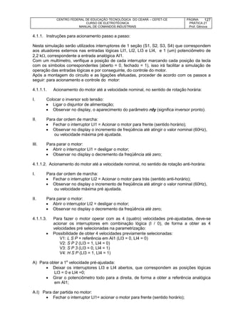 CENTRO FEDERAL DE EDUCAÇÃO TECNOLÓGICA DO CEARÁ – CEFET-CE
CURSO DE ELETROTÉCNICA
MANUAL DE COMANDOS INDUSTRIAIS
PÁGINA:
PRÁTICA 21
Prof. Gênova
127
4.1.1. Instruções para acionamento passo a passo:
Nesta simulação serão utilizados interruptores de 1 seção (S1, S2, S3, S4) que correspondem
aos atuadores externos nas entradas lógicas LI1, LI2, LI3 e LI4, e 1 (um) potenciômetro de
2,2 k, correspondente a entrada analógica AI1.
Com um multímetro, verifique a posição de cada interruptor marcando cada posição da tecla
com os símbolos correspondentes (aberto = 0, fechado = 1), isso irá facilitar a simulação de
operação das entradas lógicas e por conseguinte, do controle do motor.
Após a montagem do circuito e as ligações efetuadas, proceder de acordo com os passos a
seguir: para acionamento e controle do motor:
4.1.1.1. Acionamento do motor até a velocidade nominal, no sentido de rotação horária:
I. Colocar o inversor sob tensão:
 Ligar o disjuntor de alimentação;
 Observar no display, o aparecimento do parâmetro rdy (significa inversor pronto).
II. Para dar ordem de marcha:
 Fechar o interruptor LI1 = Acionar o motor para frente (sentido horário);
 Observar no display o incremento de freqüência até atingir o valor nominal (60Hz),
ou velocidade máxima pré ajustada.
III. Para parar o motor:
 Abrir o interruptor LI1 = desligar o motor;
 Observar no display o decremento da freqüência até zero;
4.1.1.2. Acionamento do motor até a velocidade nominal, no sentido de rotação anti-horária:
I. Para dar ordem de marcha:
 Fechar o interruptor LI2 = Acionar o motor para trás (sentido anti-horário);
 Observar no display o incremento de freqüência até atingir o valor nominal (60Hz),
ou velocidade máxima pré ajustada.
II. Para parar o motor:
 Abrir o interruptor LI2 = desligar o motor;
 Observar no display o decremento da freqüência até zero;
4.1.1.3. Para fazer o motor operar com as 4 (quatro) velocidades pré-ajustadas, deve-se
acionar os interruptores em combinação lógica (I / 0), de forma a obter as 4
velocidades pré selecionadas na parametrização:
 Possibilidade de obter 4 velocidades previamente selecionadas:
V1: L S P + referência em AI1 (LI3 = 0, LI4 = 0)
V2: S P 2 (LI3 = 1, LI4 = 0)
V3: S P 3 (LI3 = 0, LI4 = 1)
V4: H S P (LI3 = 1, LI4 = 1)
A) Para obter a 1a
velocidade pré-ajustada:
 Deixar os interruptores LI3 e LI4 abertos, que correspondem as posições lógicas
LI3 = 0 e LI4 =0;
 Girar o potenciômetro todo para a direita, de forma a obter a referência analógica
em AI1;
A.I) Para dar partida no motor:
 Fechar o interruptor LI1= acionar o motor para frente (sentido horário);
 